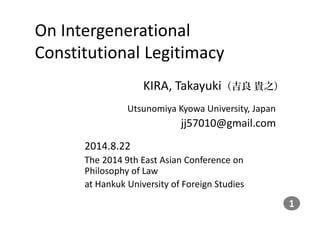 On Intergenerational 
Constitutional Legitimacy 
KIRA, Takayuki（吉良貴之） 
Utsunomiya Kyowa University, Japan 
jj57010@gmail.com 
2014.8.22 
The 2014 9th East Asian Conference on 
Philosophy of Law 
at Hankuk University of Foreign Studies 
 