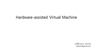 Hardware-assisted Virtual Machine 
노용환 (a.k.a. somma) 
fixbrain@gmail.com 
 