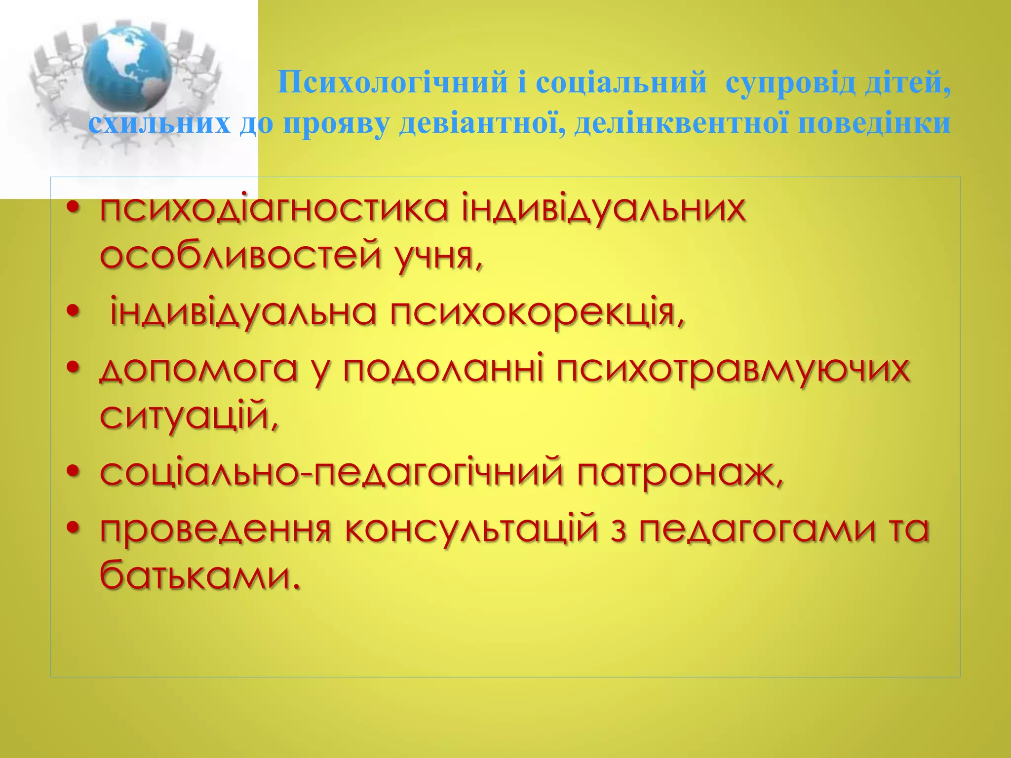 Психологічний і соціальний супровід дітей, 
схильних до прояву девіантної, делінквентної поведінки 
• психодіагностика індивідуальних 
особливостей учня, 
• індивідуальна психокорекція, 
• допомога у подоланні психотравмуючих 
ситуацій, 
• соціально-педагогічний патронаж, 
• проведення консультацій з педагогами та 
батьками. 
 
