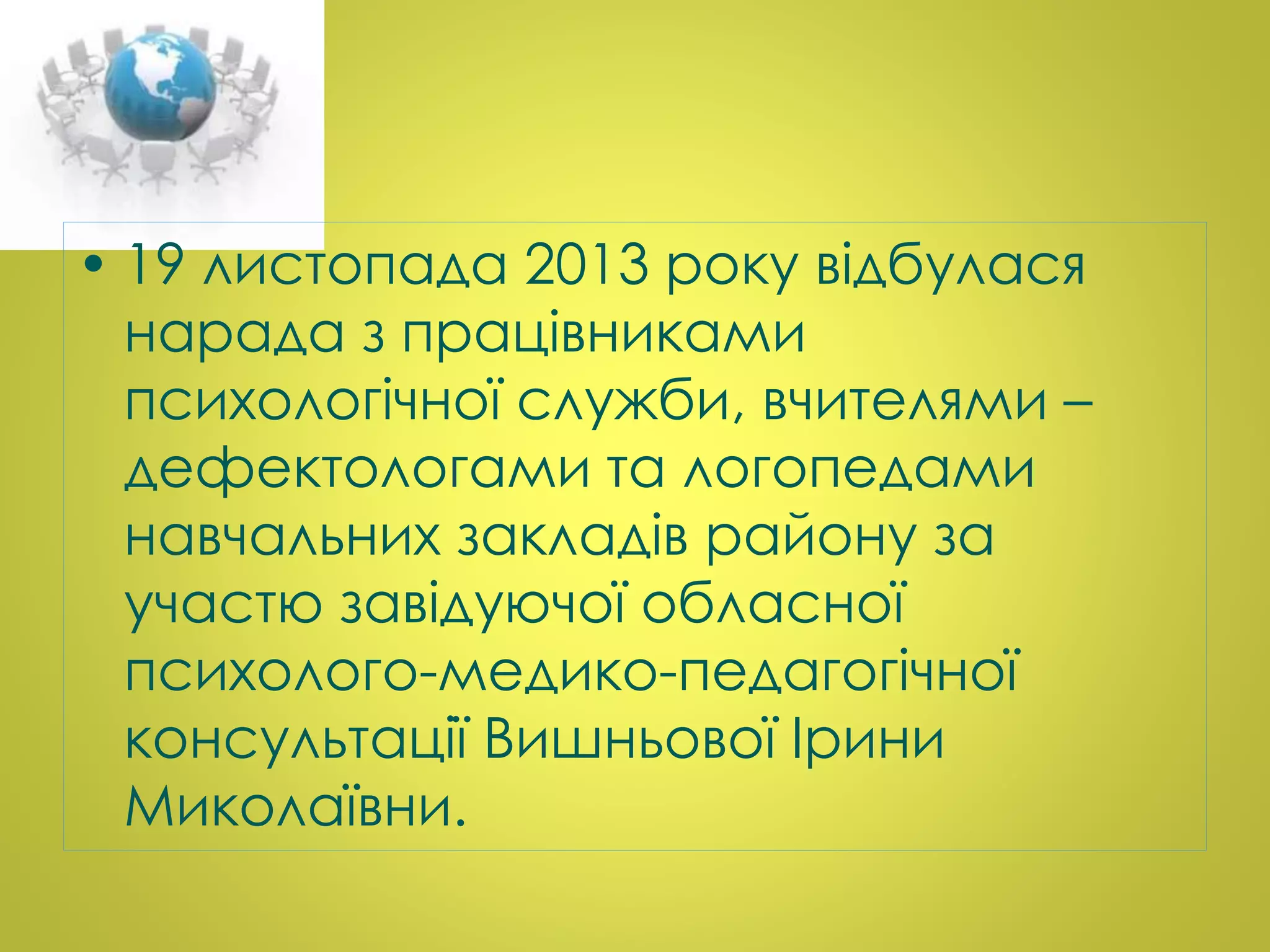 • 19 листопада 2013 року відбулася 
нарада з працівниками 
психологічної служби, вчителями – 
дефектологами та логопедами 
навчальних закладів району за 
участю завідуючої обласної 
психолого-медико-педагогічної 
консультації Вишньової Ірини 
Миколаївни. 
 