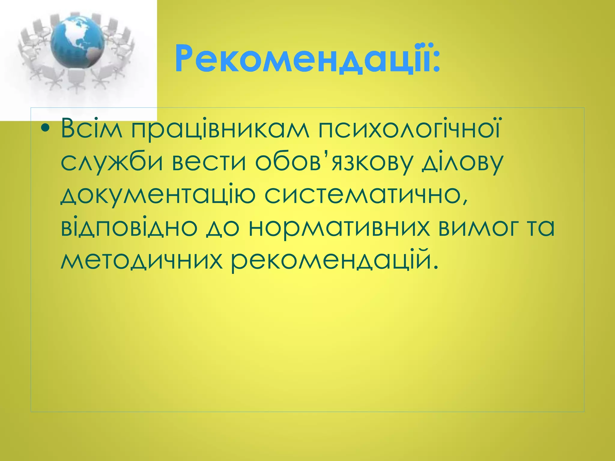 Рекомендації: 
• Всім працівникам психологічної 
служби вести обов’язкову ділову 
документацію систематично, 
відповідно до нормативних вимог та 
методичних рекомендацій. 
 