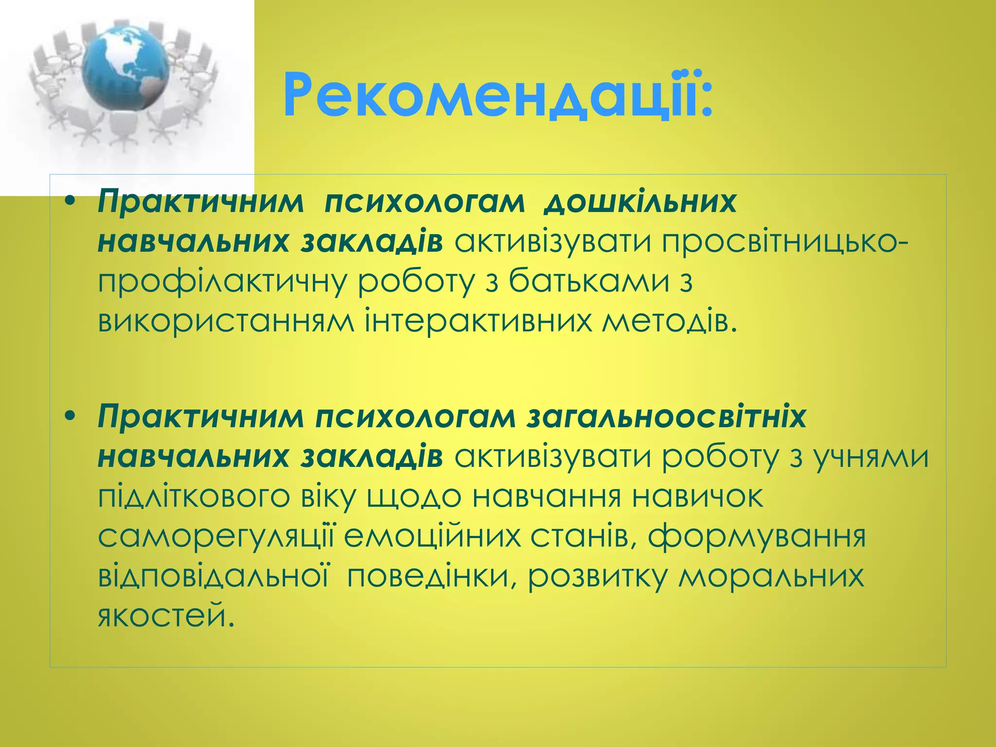 Рекомендації: 
• Практичним психологам дошкільних 
навчальних закладів активізувати просвітницько- 
профілактичну роботу з батьками з 
використанням інтерактивних методів. 
• Практичним психологам загальноосвітніх 
навчальних закладів активізувати роботу з учнями 
підліткового віку щодо навчання навичок 
саморегуляції емоційних станів, формування 
відповідальної поведінки, розвитку моральних 
якостей. 
 
