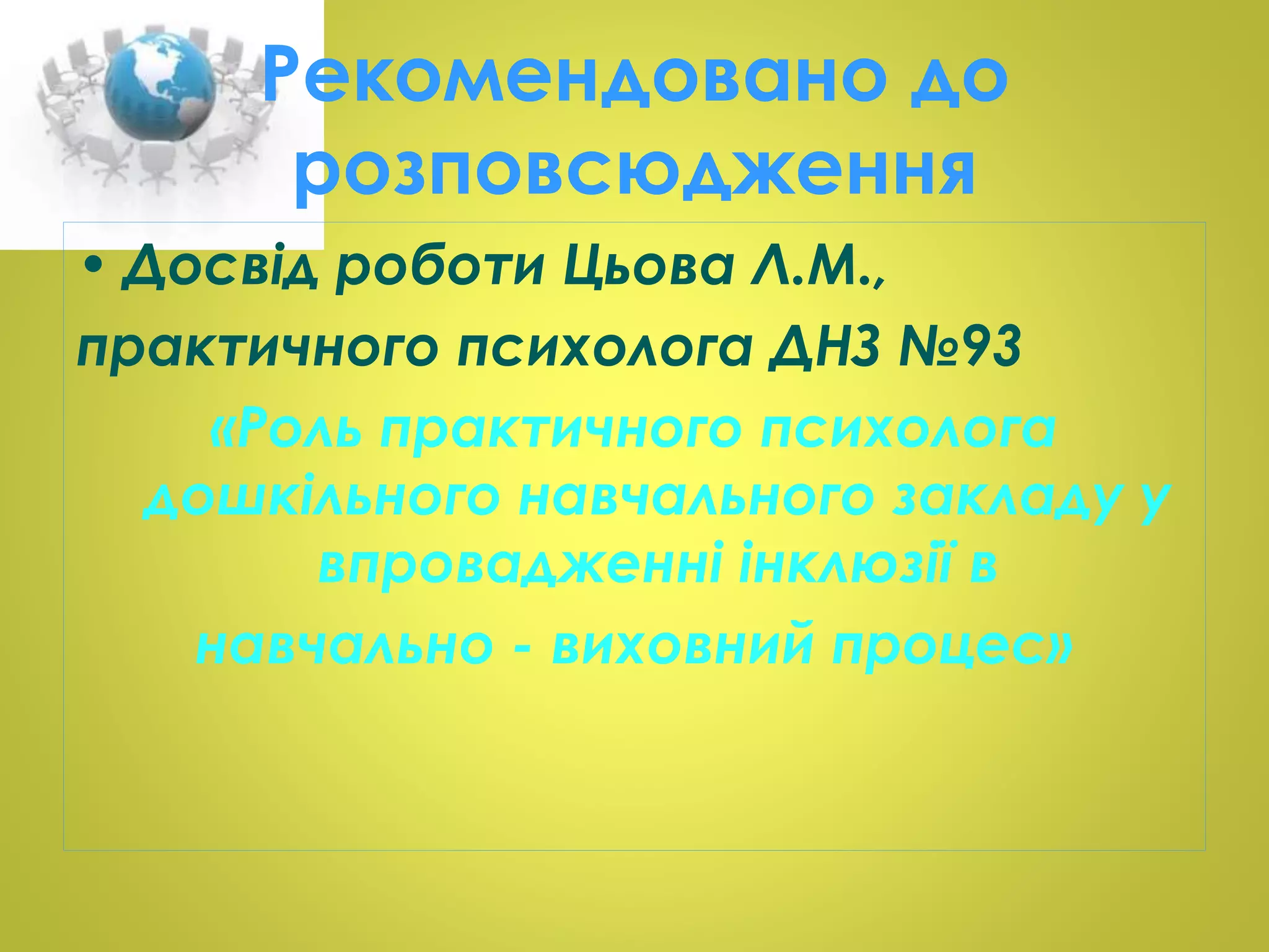 Рекомендовано до 
розповсюдження 
• Досвід роботи Цьова Л.М., 
практичного психолога ДНЗ №93 
«Роль практичного психолога 
дошкільного навчального закладу у 
впровадженні інклюзії в 
навчально - виховний процес» 
 