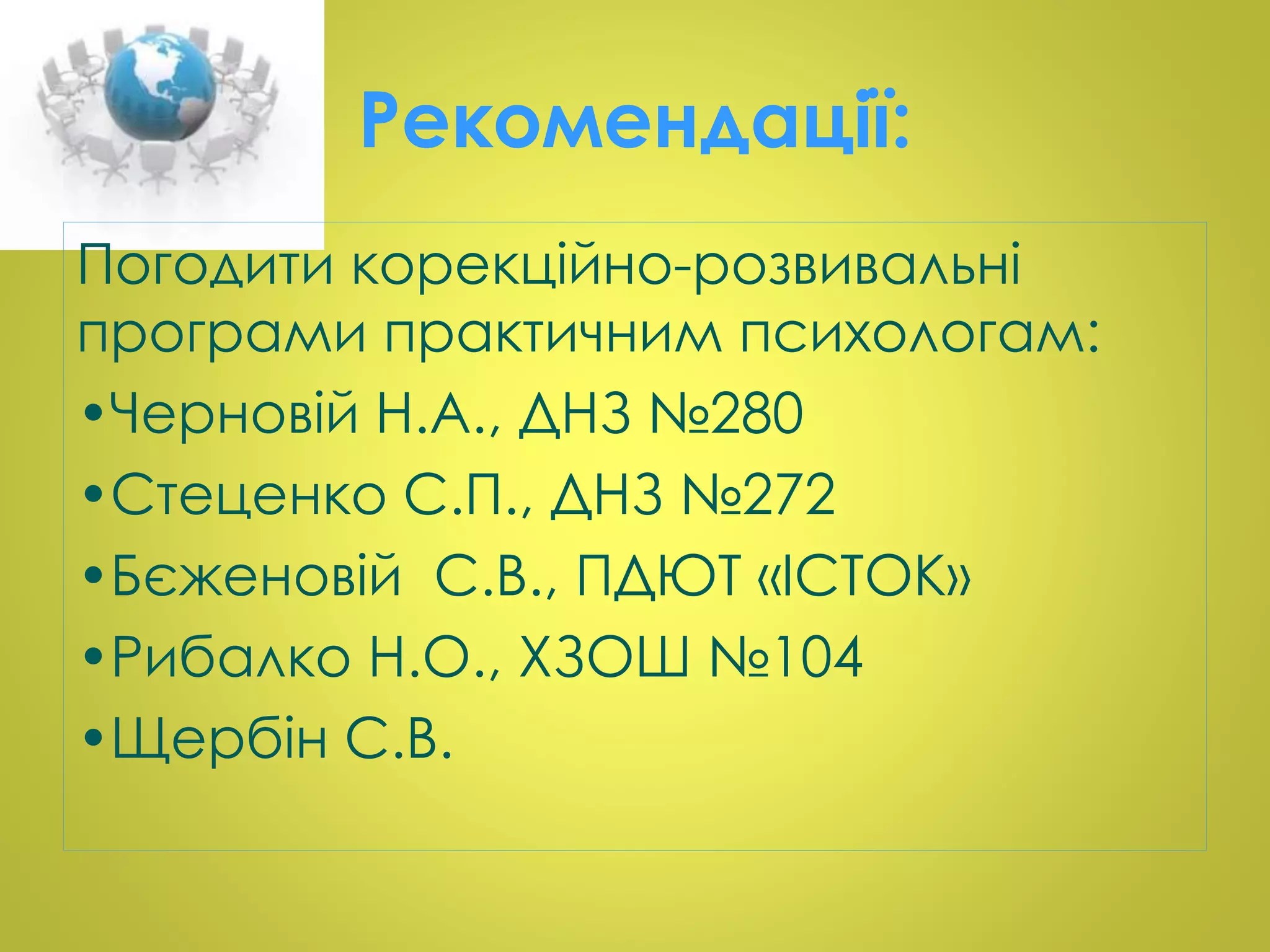 Рекомендації: 
Погодити корекційно-розвивальні 
програми практичним психологам: 
•Черновій Н.А., ДНЗ №280 
•Стеценко С.П., ДНЗ №272 
•Бєженовій С.В., ПДЮТ «ІСТОК» 
•Рибалко Н.О., ХЗОШ №104 
•Щербін С.В. 
 