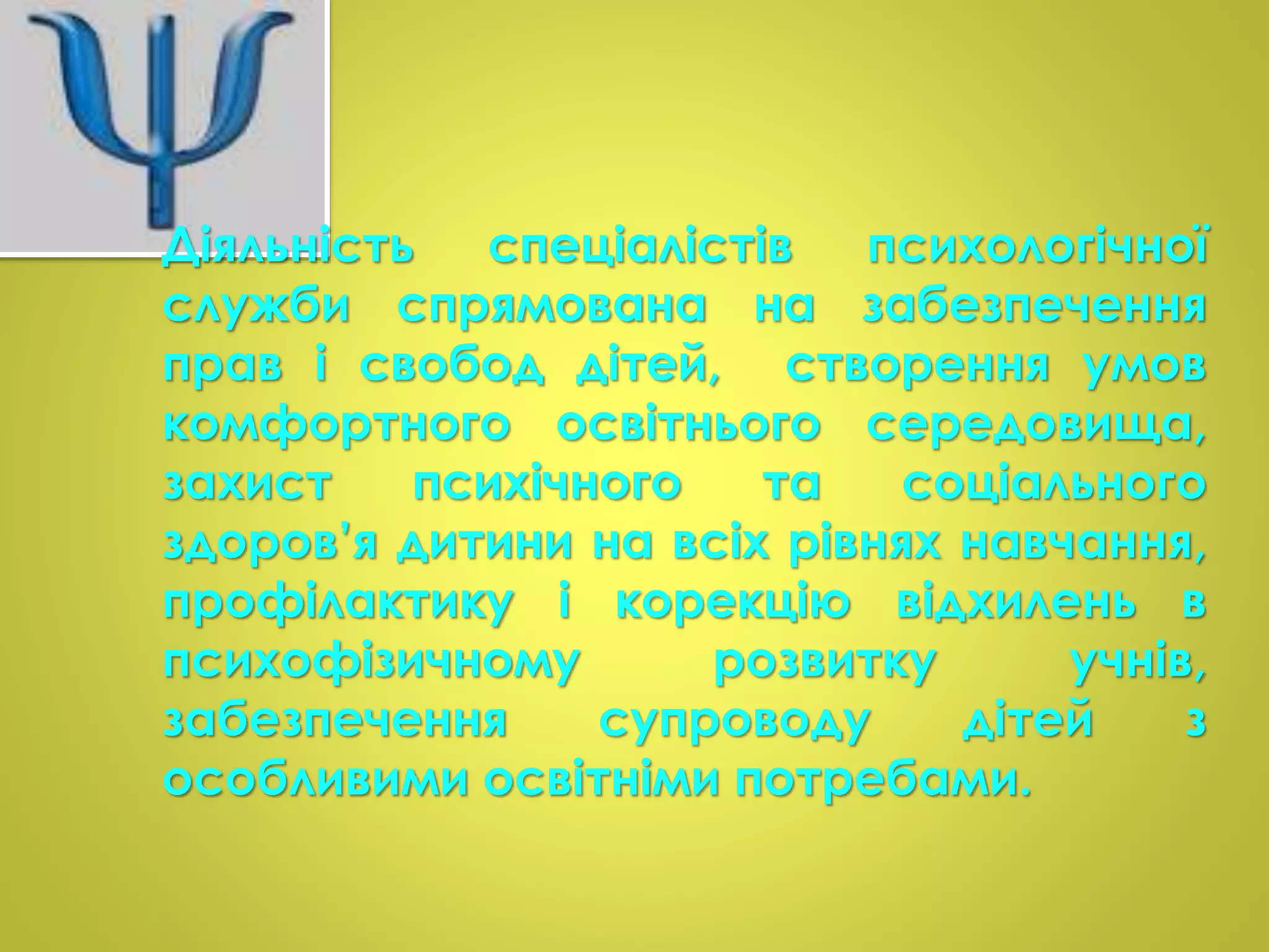 Діяльність спеціалістів психологічної 
служби спрямована на забезпечення 
прав і свобод дітей, створення умов 
комфортного освітнього середовища, 
захист психічного та соціального 
здоров’я дитини на всіх рівнях навчання, 
профілактику і корекцію відхилень в 
психофізичному розвитку учнів, 
забезпечення супроводу дітей з 
особливими освітніми потребами. 
 
