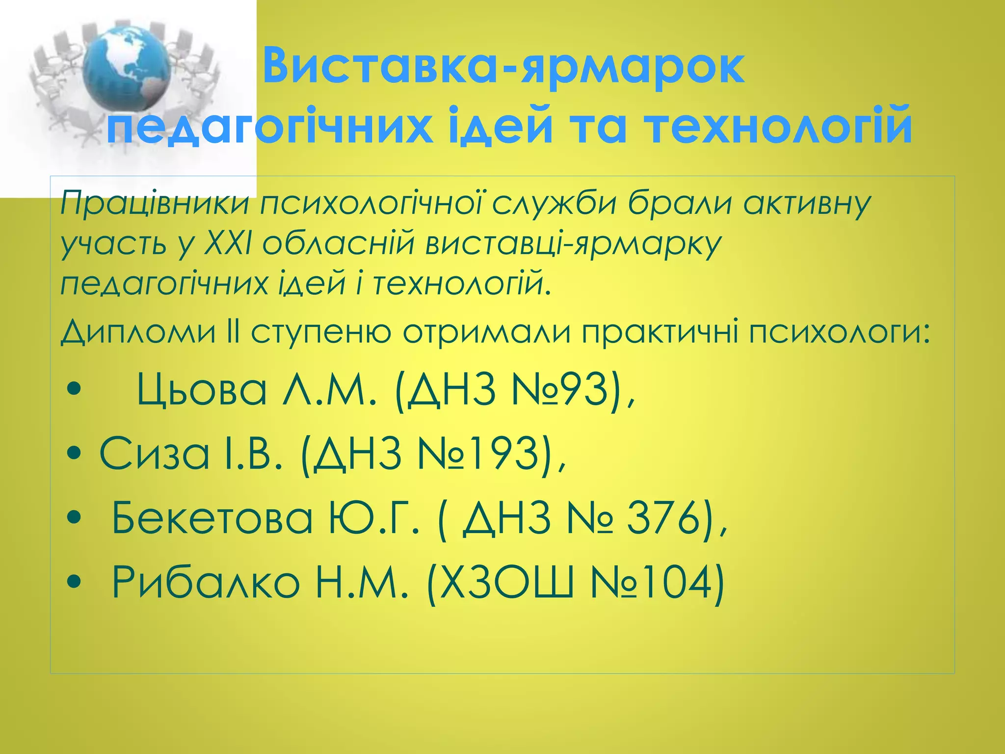 Виставка-ярмарок 
педагогічних ідей та технологій 
Працівники психологічної служби брали активну 
участь у ХХІ обласній виставці-ярмарку 
педагогічних ідей і технологій. 
Дипломи ІІ ступеню отримали практичні психологи: 
• Цьова Л.М. (ДНЗ №93), 
• Сиза І.В. (ДНЗ №193), 
• Бекетова Ю.Г. ( ДНЗ № 376), 
• Рибалко Н.М. (ХЗОШ №104) 
 