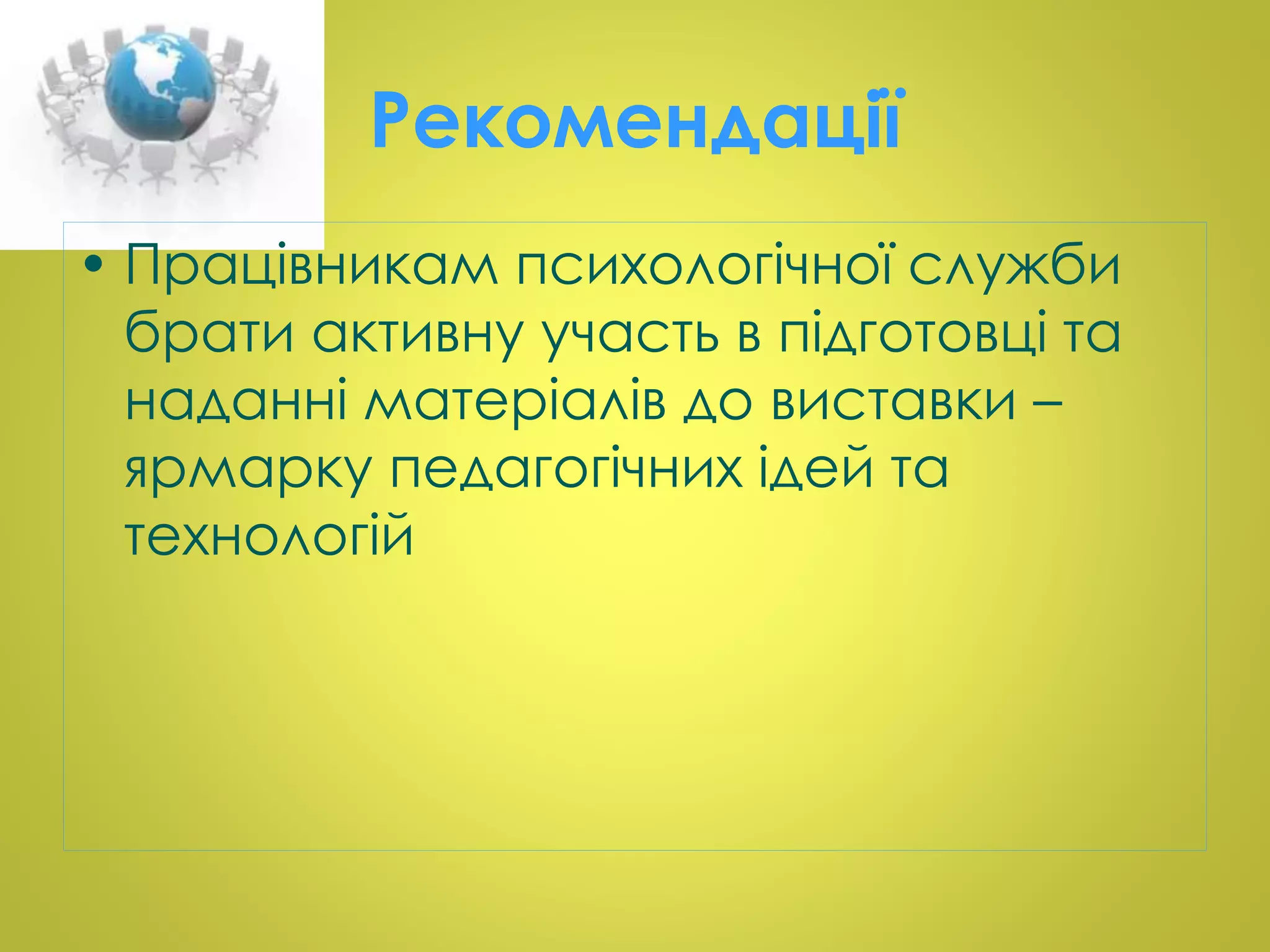 Рекомендації 
• Працівникам психологічної служби 
брати активну участь в підготовці та 
наданні матеріалів до виставки – 
ярмарку педагогічних ідей та 
технологій 
 