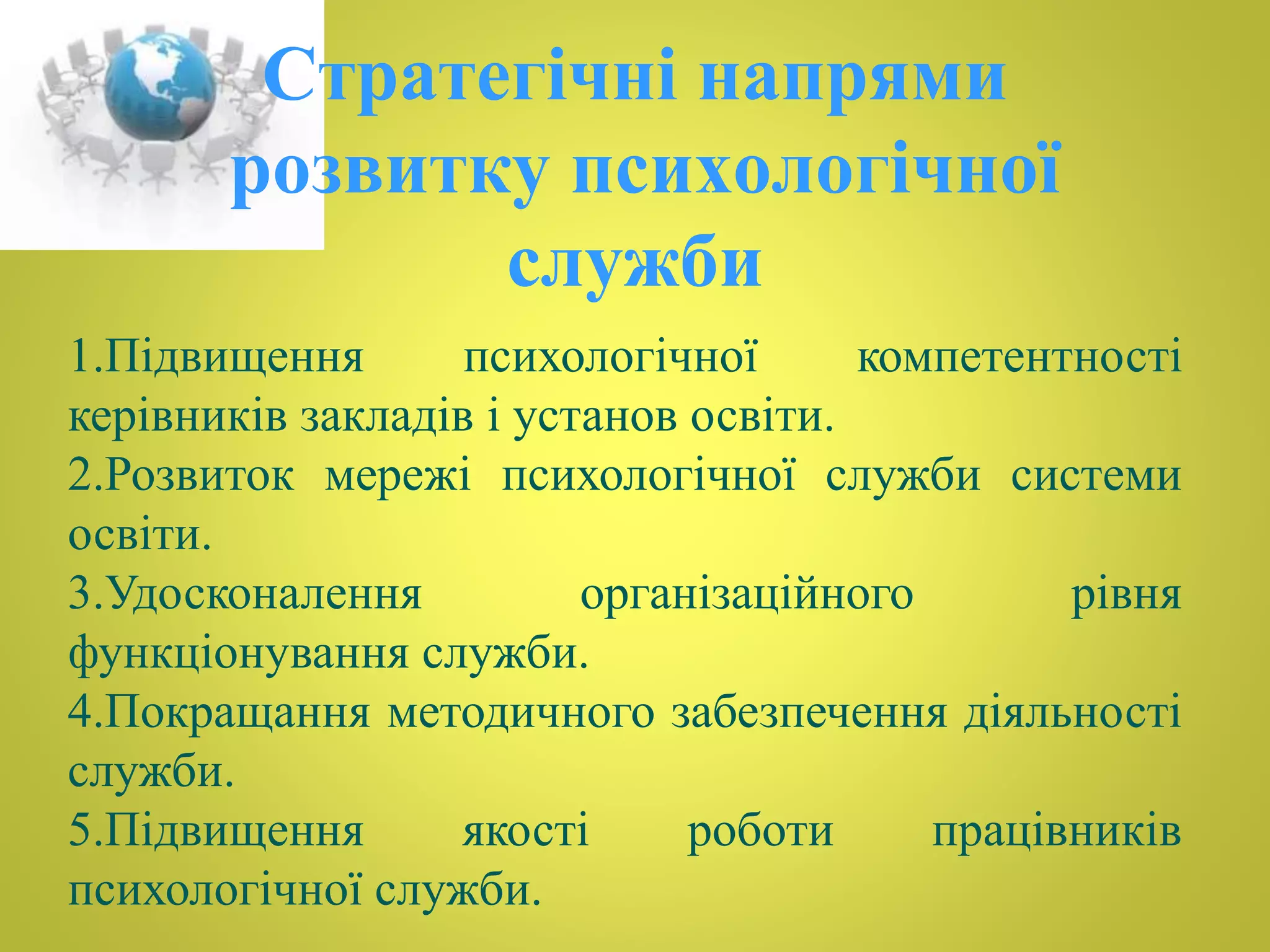 Стратегічні напрями 
розвитку психологічної 
служби 
1.Підвищення психологічної компетентності 
керівників закладів і установ освіти. 
2.Розвиток мережі психологічної служби системи 
освіти. 
3.Удосконалення організаційного рівня 
функціонування служби. 
4.Покращання методичного забезпечення діяльності 
служби. 
5.Підвищення якості роботи працівників 
психологічної служби. 
 