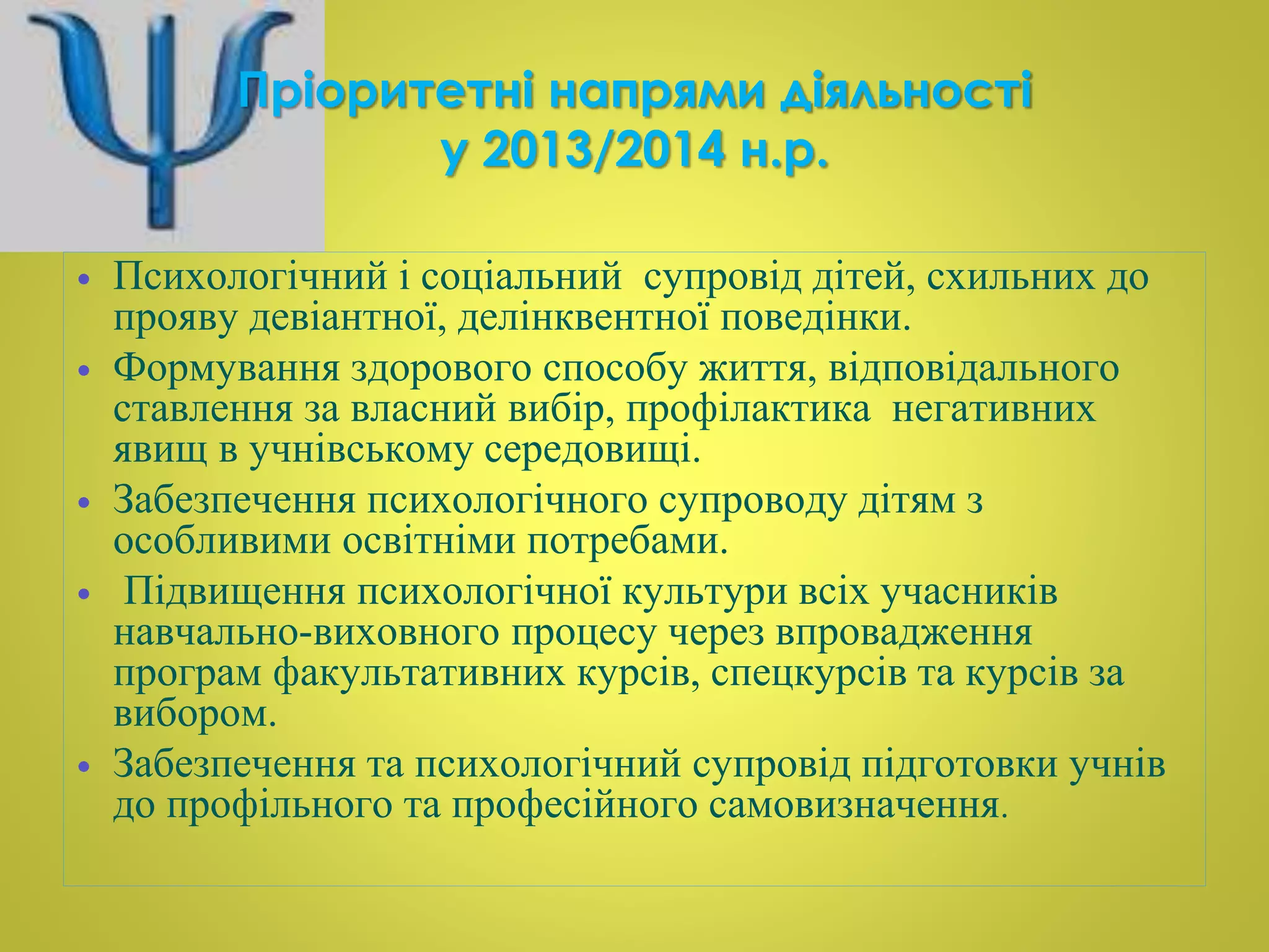 Пріоритетні напрями діяльності 
у 2013/2014 н.р. 
 Психологічний і соціальний супровід дітей, схильних до 
прояву девіантної, делінквентної поведінки. 
 Формування здорового способу життя, відповідального 
ставлення за власний вибір, профілактика негативних 
явищ в учнівському середовищі. 
 Забезпечення психологічного супроводу дітям з 
особливими освітніми потребами. 
 Підвищення психологічної культури всіх учасників 
навчально-виховного процесу через впровадження 
програм факультативних курсів, спецкурсів та курсів за 
вибором. 
 Забезпечення та психологічний супровід підготовки учнів 
до профільного та професійного самовизначення. 
 