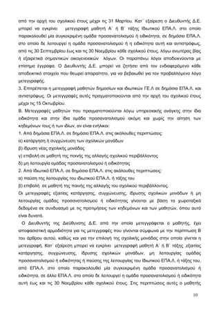 από την αρχή του σχολικού έτους μέχρι τις 31 Μαρτίου. Κατ΄ εξαίρεση ο Διευθυντής Δ.Ε. 
μπορεί να εγκρίνει μετεγγραφή μαθητή Α΄ ή Β΄ τάξης Ιδιωτικού ΕΠΑ.Λ. στο οποίο 
παρακολουθεί μία συγκεκριμένη ομάδα προσανατολισμού ή ειδικότητα, σε δημόσιο ΕΠΑ.Λ. 
στο οποίο δε λειτουργεί η ομάδα προσανατολισμού ή η ειδικότητα αυτή και αντιστρόφως, 
από τις 30 Σεπτεμβρίου έως και τις 30 Νοεμβρίου κάθε σχολικού έτους, λόγω ανωτέρας βίας 
ή εξαιρετικά σημαντικών οικογενειακών λόγων. Οι παραπάνω λόγοι αποδεικνύονται με 
επίσημα έγγραφα. Ο Διευθυντής Δ.Ε. μπορεί να ζητήσει από τον ενδιαφερόμενο κάθε 
αποδεικτικό στοιχείο που θεωρεί απαραίτητο, για να βεβαιωθεί για τον προβαλλόμενο λόγο 
μετεγγραφής. 
3. Επιτρέπεται η μετεγγραφή μαθητών δημοσίων και ιδιωτικών ΓΕ.Λ σε δημόσια ΕΠΑ.Λ. και 
αντιστρόφως. Οι μετεγγραφές αυτές πραγματοποιούνται από την αρχή του σχολικού έτους 
μέχρι τις 15 Οκτωβρίου. 
Β. Μετεγγραφές μαθητών που πραγματοποιούνται λόγω υπηρεσιακής ανάγκης στην ίδια 
ειδικότητα και στην ίδια ομάδα προσανατολισμού ακόμη και χωρίς την αίτηση των 
κηδεμόνων τους ή των ιδίων, αν είναι ενήλικοι: 
1. Από δημόσια ΕΠΑ.Λ. σε δημόσιο ΕΠΑ.Λ. στις ακόλουθες περιπτώσεις: 
α) κατάργηση ή συγχώνευση των σχολικών μονάδων 
β) ίδρυση νέας σχολικής μονάδας 
γ) επιβολή σε μαθητή της ποινής της αλλαγής σχολικού περιβάλλοντος 
δ) μη λειτουργία ομάδας προσανατολισμού ή ειδικότητας 
2. Από Ιδιωτικό ΕΠΑ.Λ. σε δημόσιο ΕΠΑ.Λ. στις ακόλουθες περιπτώσεις: 
α) παύση της λειτουργίας του ιδιωτικού ΕΠΑ.Λ. ή τάξης του 
β) επιβολή σε μαθητή της ποινής της αλλαγής του σχολικού περιβάλλοντος. 
Οι μετεγγραφές εξαιτίας κατάργησης, συγχώνευσης, ίδρυσης σχολικών μονάδων ή μη 
λειτουργίας ομάδας προσανατολισμού ή ειδικότητας γίνονται με βάση τα χωροταξικά 
δεδομένα σε συνδυασμό με τις προτιμήσεις των κηδεμόνων και των μαθητών, όπου αυτό 
είναι δυνατό. 
Ο Διευθυντής της Διεύθυνσης Δ.Ε. από την οποία μετεγγράφεται ο μαθητής, έχει 
αποφασιστική αρμοδιότητα για τις μετεγγραφές που γίνονται σύμφωνα με την περίπτωση Β 
του άρθρου αυτού, καθώς και για την επιλογή της σχολικής μονάδας στην οποία γίνεται η 
μετεγγραφή. Κατ΄ εξαίρεση μπορεί να εγκρίνει μετεγγραφή μαθητή Α΄ ή Β΄ τάξης ,εξαιτίας 
κατάργησης, συγχώνευσης, ίδρυσης σχολικών μονάδων, μη λειτουργίας ομάδας 
προσανατολισμού ή ειδικότητας ή παύσης της λειτουργίας του Ιδιωτικού ΕΠΑ.Λ. ή τάξης του, 
από ΕΠΑ.Λ. στο οποίο παρακολουθεί μία συγκεκριμένη ομάδα προσανατολισμού ή 
ειδικότητα, σε άλλο ΕΠΑ.Λ. στο οποίο δε λειτουργεί η ομάδα προσανατολισμού ή ειδικότητα 
αυτή έως και τις 30 Νοεμβρίου κάθε σχολικού έτους. Στις περιπτώσεις αυτές ο μαθητής 
10 
 