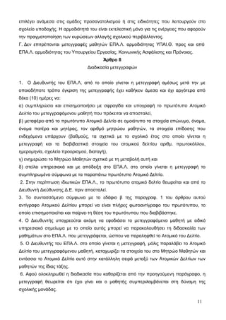 επιλέγει ανάμεσα στις ομάδες προσανατολισμού ή στις ειδικότητες που λειτουργούν στο 
σχολείο υποδοχής. Η αρμοδιότητά του είναι εκτελεστική μόνο για τις ενέργειες που αφορούν 
την πραγματοποίηση των κυρώσεων αλλαγής σχολικού περιβάλλοντος. 
Γ. Δεν επιτρέπονται μετεγγραφές μαθητών ΕΠΑ.Λ. αρμοδιότητας ΥΠΑΙ.Θ. προς και από 
ΕΠΑ.Λ. αρμοδιότητας του Υπουργείου Εργασίας, Κοινωνικής Ασφάλισης και Πρόνοιας. 
Άρθρο 8 
Διαδικασία μετεγγραφών 
1. Ο Διευθυντής του ΕΠΑ.Λ. από το οποίο γίνεται η μετεγγραφή αμέσως μετά την με 
οποιοδήποτε τρόπο έγκριση της μετεγγραφής έχει καθήκον άμεσα και όχι αργότερα από 
δέκα (10) ημέρες να: 
α) συμπληρώσει και επισημοποιήσει με σφραγίδα και υπογραφή το πρωτότυπο Ατομικό 
Δελτίο του μετεγγραφόμενου μαθητή που πρόκειται να αποσταλεί, 
β) μεταφέρει από το πρωτότυπο Ατομικό Δελτίο σε ομοιότυπο τα στοιχεία επώνυμο, όνομα, 
όνομα πατέρα και μητέρας, τον αριθμό μητρώου μαθητών, τα στοιχεία επίδοσης που 
ενδεχόμενα υπάρχουν (βαθμούς, τα σχετικά με το σχολικό έτος στο οποίο γίνεται η 
μετεγγραφή και τα διαβιβαστικά στοιχεία του ατομικού δελτίου αριθμ. πρωτοκόλλου, 
ημερομηνία, σχολείο προορισμού, διαταγή), 
γ) ενημερώσει το Μητρώο Μαθητών σχετικά με τη μεταβολή αυτή και 
δ) στείλει υπηρεσιακά και με απόδειξη στο ΕΠΑ.Λ. στο οποίο γίνεται η μετεγγραφή το 
συμπληρωμένο σύμφωνα με τα παραπάνω πρωτότυπο Ατομικό Δελτίο. 
2. Στην περίπτωση ιδιωτικών ΕΠΑ.Λ., το πρωτότυπο ατομικό δελτίο θεωρείται και από το 
Διευθυντή Διεύθυνσης Δ.Ε. πριν αποσταλεί. 
3. Το συντασσόμενο σύμφωνα με το εδάφιο β της παραγραφ. 1 του άρθρου αυτού 
αντίγραφο Ατομικού Δελτίου μπορεί να είναι πλήρες φωτοαντίγραφο του πρωτότυπου, το 
οποίο επισημοποιείται και παίρνει τη θέση του πρωτότυπου που διαβιβάστηκε. 
4. Ο Διευθυντής υποχρεούται ακόμη να εφοδιάσει το μετεγγραφόμενο μαθητή με ειδικό 
υπηρεσιακό σημείωμα με το οποίο αυτός μπορεί να παρακολουθήσει τη διδασκαλία των 
μαθημάτων στο ΕΠΑ.Λ. που μετεγγράφεται, ώσπου να παραληφθεί το Ατομικό του Δελτίο. 
5. Ο Διευθυντής του ΕΠΑ.Λ. στο οποίο γίνεται η μετεγγραφή, μόλις παραλάβει το Ατομικό 
Δελτίο του μετεγγραφόμενου μαθητή, καταχωρίζει τα στοιχεία του στο Μητρώο Μαθητών και 
εντάσσει το Ατομικό Δελτίο αυτό στην κατάλληλη σειρά μεταξύ των Ατομικών Δελτίων των 
μαθητών της ίδιας τάξης. 
6. Αφού ολοκληρωθεί η διαδικασία που καθορίζεται από την προηγούμενη παράγραφο, η 
μετεγγραφή θεωρείται ότι έχει γίνει και ο μαθητής συμπεριλαμβάνεται στη δύναμη της 
σχολικής μονάδας. 
11 
 