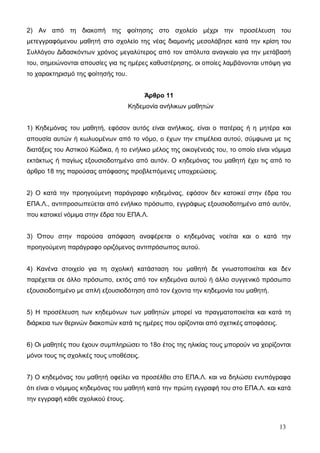 2) Αν από τη διακοπή της φοίτησης στο σχολείο μέχρι την προσέλευση του 
μετεγγραφόμενου μαθητή στο σχολείο της νέας διαμονής μεσολάβησε κατά την κρίση του 
Συλλόγου Διδασκόντων χρόνος μεγαλύτερος από τον απόλυτα αναγκαίο για την μετάβασή 
του, σημειώνονται απουσίες για τις ημέρες καθυστέρησης, οι οποίες λαμβάνονται υπόψη για 
το χαρακτηρισμό της φοίτησής του. 
Άρθρο 11 
Κηδεμονία ανήλικων μαθητών 
1) Κηδεμόνας του μαθητή, εφόσον αυτός είναι ανήλικος, είναι ο πατέρας ή η μητέρα και 
απουσία αυτών ή κωλυομένων από το νόμο, ο έχων την επιμέλεια αυτού, σύμφωνα με τις 
διατάξεις του Αστικού Κώδικα, ή το ενήλικο μέλος της οικογένειάς του, το οποίο είναι νόμιμα 
εκτάκτως ή παγίως εξουσιοδοτημένο από αυτόν. Ο κηδεμόνας του μαθητή έχει τις από το 
άρθρο 18 της παρούσας απόφασης προβλεπόμενες υποχρεώσεις. 
2) Ο κατά την προηγούμενη παράγραφο κηδεμόνας, εφόσον δεν κατοικεί στην έδρα του 
ΕΠΑ.Λ., αντιπροσωπεύεται από ενήλικο πρόσωπο, εγγράφως εξουσιοδοτημένο από αυτόν, 
που κατοικεί νόμιμα στην έδρα του ΕΠΑ.Λ. 
3) Όπου στην παρούσα απόφαση αναφέρεται ο κηδεμόνας νοείται και ο κατά την 
προηγούμενη παράγραφο οριζόμενος αντιπρόσωπος αυτού. 
4) Κανένα στοιχείο για τη σχολική κατάσταση του μαθητή δε γνωστοποιείται και δεν 
παρέχεται σε άλλο πρόσωπο, εκτός από τον κηδεμόνα αυτού ή άλλο συγγενικό πρόσωπο 
εξουσιοδοτημένο με απλή εξουσιοδότηση από τον έχοντα την κηδεμονία του μαθητή. 
5) Η προσέλευση των κηδεμόνων των μαθητών μπορεί να πραγματοποιείται και κατά τη 
διάρκεια των θερινών διακοπών κατά τις ημέρες που ορίζονται από σχετικές αποφάσεις. 
6) Οι μαθητές που έχουν συμπληρώσει το 18ο έτος της ηλικίας τους μπορούν να χειρίζονται 
μόνοι τους τις σχολικές τους υποθέσεις. 
7) Ο κηδεμόνας του μαθητή οφείλει να προσέλθει στο ΕΠΑ.Λ. και να δηλώσει ενυπόγραφα 
ότι είναι ο νόμιμος κηδεμόνας του μαθητή κατά την πρώτη εγγραφή του στο ΕΠΑ.Λ. και κατά 
την εγγραφή κάθε σχολικού έτους. 
13 
 