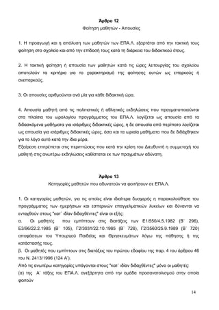 Άρθρο 12 
Φοίτηση μαθητών - Απουσίες 
1. Η προαγωγή και η απόλυση των μαθητών των ΕΠΑ.Λ. εξαρτάται από την τακτική τους 
φοίτηση στο σχολείο και από την επίδοσή τους κατά τη διάρκεια του διδακτικού έτους. 
2. Η τακτική φοίτηση ή απουσία των μαθητών κατά τις ώρες λειτουργίας του σχολείου 
αποτελούν τα κριτήρια για το χαρακτηρισμό της φοίτησης αυτών ως επαρκούς ή 
ανεπαρκούς. 
3. Οι απουσίες αριθμούνται ανά μία για κάθε διδακτική ώρα. 
4. Απουσία μαθητή από τις πολιτιστικές ή αθλητικές εκδηλώσεις που πραγματοποιούνται 
στα πλαίσια του ωρολογίου προγράμματος του ΕΠΑ.Λ. λογίζεται ως απουσία από τα 
διδασκόμενα μαθήματα για ισάριθμες διδακτικές ώρες, η δε απουσία από περίπατο λογίζεται 
ως απουσία για ισάριθμες διδακτικές ώρες, όσα και τα ωριαία μαθήματα που δε διδάχθηκαν 
για το λόγο αυτό κατά την ίδια μέρα. 
Εξαίρεση επιτρέπεται στις περιπτώσεις που κατά την κρίση του Διευθυντή η συμμετοχή του 
μαθητή στις ανωτέρω εκδηλώσεις καθίσταται εκ των πραγμάτων αδύνατη. 
Άρθρο 13 
Κατηγορίες μαθητών που αδυνατούν να φοιτήσουν σε ΕΠΑ.Λ. 
1. Οι κατηγορίες μαθητών, για τις οποίες είναι ιδιαίτερα δυσχερής η παρακολούθηση του 
προγράμματος των ημερήσιων και εσπερινών επαγγελματικών λυκείων και δύνανται να 
ενταχθούν στους "κατ` ιδίαν διδαχθέντες" είναι οι εξής: 
α. Οι μαθητές που εμπίπτουν στις διατάξεις των Ε1/550/4.5.1982 (Β` 296), 
Ε3/96/22.2.1985 (Β` 105), Γ2/3031/22.10.1985 (Β` 726), Γ2/3560/25.9.1989 (Β` 720) 
αποφάσεων του Υπουργού Παιδείας και Θρησκευμάτων λόγω της πάθησης ή της 
κατάστασής τους. 
β. Οι μαθητές που εμπίπτουν στις διατάξεις του πρώτου εδαφίου της παρ. 4 του άρθρου 46 
του Ν. 2413/1996 (124 Α’). 
Από τις ανωτέρω κατηγορίες υπάγονται στους "κατ` ιδίαν διδαχθέντες" μόνο οι μαθητές: 
(α) της Α` τάξης του ΕΠΑ.Λ. ανεξάρτητα από την ομάδα προσανατολισμού στην οποία 
φοιτούν 
14 
 