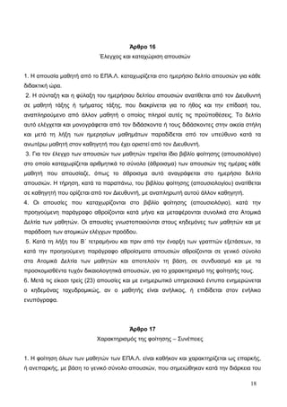 Άρθρο 16 
Έλεγχος και καταχώριση απουσιών 
1. Η απουσία μαθητή από το ΕΠΑ.Λ. καταχωρίζεται στο ημερήσιο δελτίο απουσιών για κάθε 
διδακτική ώρα. 
2. Η σύνταξη και η φύλαξη του ημερήσιου δελτίου απουσιών ανατίθεται από τον Διευθυντή 
σε μαθητή τάξης ή τμήματος τάξης, που διακρίνεται για το ήθος και την επίδοσή του, 
αναπληρούμενο από άλλον μαθητή ο οποίος πληροί αυτές τις προϋποθέσεις. Το δελτίο 
αυτό ελέγχεται και μονογράφεται από τον διδάσκοντα ή τους διδάσκοντες στην οικεία στήλη 
και μετά τη λήξη των ημερησίων μαθημάτων παραδίδεται από τον υπεύθυνο κατά τα 
ανωτέρω μαθητή στον καθηγητή που έχει οριστεί από τον Διευθυντή. 
3. Για τον έλεγχο των απουσιών των μαθητών τηρείται ίδιο βιβλίο φοίτησης (απουσιολόγιο) 
στο οποίο καταχωρίζεται αριθμητικά το σύνολο (άθροισμα) των απουσιών της ημέρας κάθε 
μαθητή που απουσίαζε, όπως το άθροισμα αυτό αναγράφεται στο ημερήσιο δελτίο 
απουσιών. Η τήρηση, κατά τα παραπάνω, του βιβλίου φοίτησης (απουσιολογίου) ανατίθεται 
σε καθηγητή που ορίζεται από τον Διευθυντή, με αναπληρωτή αυτού άλλον καθηγητή. 
4. Οι απουσίες που καταχωρίζονται στο βιβλίο φοίτησης (απουσιολόγιο), κατά την 
προηγούμενη παράγραφο αθροίζονται κατά μήνα και μεταφέρονται συνολικά στα Ατομικά 
Δελτία των μαθητών. Οι απουσίες γνωστοποιούνται στους κηδεμόνες των μαθητών και με 
παράδοση των ατομικών ελέγχων προόδου. 
5. Κατά τη λήξη του Β΄ τετραμήνου και πριν από την έναρξη των γραπτών εξετάσεων, τα 
κατά την προηγούμενη παράγραφο αθροίσματα απουσιών αθροίζονται σε γενικό σύνολο 
στα Ατομικά Δελτία των μαθητών και αποτελούν τη βάση, σε συνδυασμό και με τα 
προσκομισθέντα τυχόν δικαιολογητικά απουσιών, για το χαρακτηρισμό της φοίτησής τους. 
6. Μετά τις είκοσι τρείς (23) απουσίες και με ενημερωτικό υπηρεσιακό έντυπο ενημερώνεται 
ο κηδεμόνας ταχυδρομικώς, αν ο μαθητής είναι ανήλικος, ή επιδίδεται στον ενήλικο 
ενυπόγραφα. 
Άρθρο 17 
Χαρακτηρισμός της φοίτησης – Συνέπειες 
1. Η φοίτηση όλων των μαθητών των ΕΠΑ.Λ. είναι καθήκον και χαρακτηρίζεται ως επαρκής, 
ή ανεπαρκής, με βάση το γενικό σύνολο απουσιών, που σημειώθηκαν κατά την διάρκεια του 
18 
 