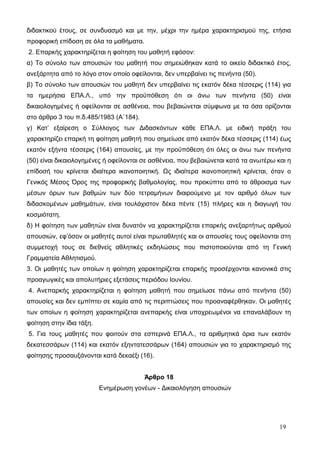 διδακτικού έτους, σε συνδυασμό και με την, μέχρι την ημέρα χαρακτηρισμού της, ετήσια 
προφορική επίδοση σε όλα τα μαθήματα. 
2. Επαρκής χαρακτηρίζεται η φοίτηση του μαθητή εφόσον: 
α) Το σύνολο των απουσιών του μαθητή που σημειώθηκαν κατά το οικείο διδακτικό έτος, 
ανεξάρτητα από το λόγο στον οποίο οφείλονται, δεν υπερβαίνει τις πενήντα (50). 
β) Το σύνολο των απουσιών του μαθητή δεν υπερβαίνει τις εκατόν δέκα τέσσερις (114) για 
τα ημερήσια ΕΠΑ.Λ., υπό την προϋπόθεση ότι οι άνω των πενήντα (50) είναι 
δικαιολογημένες ή οφείλονται σε ασθένεια, που βεβαιώνεται σύμφωνα με τα όσα ορίζονται 
στο άρθρο 3 του π.δ.485/1983 (Α΄184). 
γ) Κατ’ εξαίρεση ο Σύλλογος των Διδασκόντων κάθε ΕΠΑ.Λ. με ειδική πράξη του 
χαρακτηρίζει επαρκή τη φοίτηση μαθητή που σημείωσε από εκατόν δέκα τέσσερις (114) έως 
εκατόν εξήντα τέσσερις (164) απουσίες, με την προϋπόθεση ότι όλες οι άνω των πενήντα 
(50) είναι δικαιολογημένες ή οφείλονται σε ασθένεια, που βεβαιώνεται κατά τα ανωτέρω και η 
επίδοσή του κρίνεται ιδιαίτερα ικανοποιητική. Ως ιδιαίτερα ικανοποιητική κρίνεται, όταν ο 
Γενικός Μέσος Όρος της προφορικής βαθμολογίας, που προκύπτει από το άθροισμα των 
μέσων όρων των βαθμών των δύο τετραμήνων διαιρούμενο με τον αριθμό όλων των 
διδασκομένων μαθημάτων, είναι τουλάχιστον δέκα πέντε (15) πλήρες και η διαγωγή του 
κοσμιότατη. 
δ) Η φοίτηση των μαθητών είναι δυνατόν να χαρακτηρίζεται επαρκής ανεξαρτήτως αριθμού 
απουσιών, εφ’όσον οι μαθητές αυτοί είναι πρωταθλητές και οι απουσίες τους οφείλονται στη 
συμμετοχή τους σε διεθνείς αθλητικές εκδηλώσεις που πιστοποιούνται από τη Γενική 
Γραμματεία Αθλητισμού. 
3. Οι μαθητές των οποίων η φοίτηση χαρακτηρίζεται επαρκής προσέρχονται κανονικά στις 
προαγωγικές και απολυτήριες εξετάσεις περιόδου Ιουνίου. 
4. Ανεπαρκής χαρακτηρίζεται η φοίτηση μαθητή που σημείωσε πάνω από πενήντα (50) 
απουσίες και δεν εμπίπτει σε καμία από τις περιπτώσεις που προαναφέρθηκαν. Οι μαθητές 
των οποίων η φοίτηση χαρακτηρίζεται ανεπαρκής είναι υποχρεωμένοι να επαναλάβουν τη 
φοίτηση στην ίδια τάξη. 
5. Για τους μαθητές που φοιτούν στα εσπερινά ΕΠΑ.Λ., τα αριθμητικά όρια των εκατόν 
δεκατεσσάρων (114) και εκατόν εξηντατεσσάρων (164) απουσιών για το χαρακτηρισμό της 
φοίτησης προσαυξάνονται κατά δεκαέξι (16). 
Άρθρο 18 
Ενημέρωση γονέων - Δικαιολόγηση απουσιών 
19 
 
