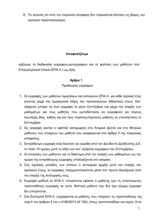 6. Το γεγονός ότι από την παρούσα απόφαση δεν προκαλείται δαπάνη εις βάρος του 
κρατικού προϋπολογισμού. 
Aποφασίζουμε 
ορίζουμε τη διαδικασία εγγραφών-μετεγγραφών και τη φοίτηση των μαθητών στα 
Επαγγελματικά Λύκεια (ΕΠΑ.Λ.) ως εξής: 
Άρθρο 1 
Προθεσμίες εγγραφών 
1. Οι εγγραφές των μαθητών ημερήσιων και εσπερινών ΕΠΑ.Λ. για κάθε σχολικό έτος 
γίνονται μέχρι την ημερομηνία λήξης του προηγούμενου διδακτικού έτους. Κατ’ 
εξαίρεση μπορεί να γίνει εγγραφή το μήνα Σεπτέμβριο και μέχρι την έναρξη των 
μαθημάτων για τους μαθητές που εμποδίστηκαν να εγγραφούν για λόγους 
ανωτέρας βίας, καθώς και για τους παραπεμπόμενους μαθητές σε επανεξέταση το 
Σεπτέμβριο. 
2. Ως εγγραφή νοείται η εφάπαξ καταχώριση στο Ατομικό Δελτίο και στο Μητρώο 
μαθητών των στοιχείων του μαθητή που αναφέρονται στο άρθρο 4 της παρούσας 
απόφασης. 
3. Εκπρόθεσμη εγγραφή είναι δυνατόν να εγκριθεί από τον Διευθυντή Διεύθυνσης Δ.Ε. 
το πολύ 10 ημέρες μετά τη λήξη των κατ’ εξαίρεση εγγραφών του Σεπτεμβρίου. 
4. Οι απουσίες των μαθητών για το διάστημα από την έναρξη των μαθημάτων ως την 
ημέρα της εκπρόθεσμης εγγραφής υπολογίζονται στο ακέραιο. 
5. Στις σχολικές μονάδες των οποίων η λειτουργία αρχίζει μετά την έναρξη του 
σχολικού έτους, οι εγγραφές πραγματοποιούνται μέσα στο πρώτο δεκαήμερο από 
την έναρξη της λειτουργίας τους. 
6. Εγγραφή μαθητή σε ΕΠΑ.Λ. επιτρέπεται εφόσον ο μαθητής έχει τις απαιτούμενες 
προϋποθέσεις εγγραφής σε αυτό. Φοίτηση μαθητή που δεν έχει νόμιμα εγγραφεί 
δεν επιτρέπεται. 
7. Στα Εσπερινά ΕΠΑ.Λ. εγγράφονται οι μαθητές που πληρούν τις προϋποθέσεις της 
παρ.4 του άρθρου 5 του ν.4186/2013 (Α΄193), όπως τροποποιήθηκε και ισχύει. Στην 
2 
 
