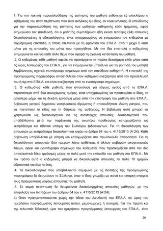 1. Για την τακτική παρακολούθηση της φοίτησης του μαθητή ευθύνεται εξ ολοκλήρου ο 
κηδεμόνας του στην περίπτωση που είναι ανήλικος ή ο ίδιος, αν είναι ενήλικος. Ο υπεύθυνος 
για την παρακολούθηση της φοίτησης των μαθητών καθηγητής κάθε τμήματος, αφού 
ενημερώσει τον Διευθυντή, ότι ο μαθητής συμπλήρωσε ήδη είκοσι τέσσερις (24) απουσίες 
δικαιολογημένες ή αδικαιολόγητες, είναι υποχρεωμένος να ενημερώνει τον κηδεμόνα με 
ταχυδρομική επιστολή, η οποία στέλνεται με τη φροντίδα του ΕΠΑ.Λ. από 1 μέχρι 5 κάθε 
μήνα για τις απουσίες του μήνα που προηγήθηκε. Με την ίδια επιστολή ο κηδεμόνας 
ενημερώνεται και για κάθε άλλο θέμα που αφορά τη σχολική κατάσταση του μαθητή. 
2. Ο κηδεμόνας κάθε μαθητή οφείλει να προσέρχεται το πρώτο δεκαήμερο κάθε μήνα κατά 
τις ώρες λειτουργίας του ΕΠΑ.Λ., για να ενημερώνεται υπεύθυνα για τη φοίτηση του μαθητή 
λαμβάνοντας σχετικό ενυπόγραφο σημείωμα από τον υπεύθυνο καθηγητή. Η επιστολή της 
προηγούμενης παραγράφου αποστέλλεται στον κηδεμόνα ανεξάρτητα από την προσέλευσή 
του ή όχι στο ΕΠΑ.Λ. και είναι ανεξάρτητη από το ενυπόγραφο σημείωμα. 
3. Ο κηδεμόνας κάθε μαθητή, που απουσίασε για λόγους υγείας από το ΕΠΑ.Λ. 
περισσότερο από δύο συνεχόμενες ημέρες, είναι υποχρεωμένος να προσκομίσει ο ίδιος, το 
αργότερο μέχρι και τη δεκάτη εργάσιμη μέρα από την επιστροφή του μαθητή στο ΕΠΑ.Λ., 
βεβαίωση γιατρού δημόσιου νοσηλευτικού ιδρύματος ή οποιουδήποτε ιδιώτη γιατρού, που 
να πιστοποιεί το είδος και τη διάρκεια της ασθένειας. Η βεβαίωση αυτή μπορεί να 
χρησιμεύσει ως δικαιολογητικό για τις αντίστοιχες απουσίες. Δικαιολογητικά που 
υποβάλλονται μετά την παρέλευση της ανωτέρω προθεσμίας καταχωρίζονται ως 
εκπρόθεσμα και τίθενται υπόψη του Συλλόγου Διδασκόντων. Για τη δικαιολόγηση των 
απουσιών με εκπρόθεσμα δικαιολογητικά ισχύει το άρθρο 54 του ν. 4115/2013 (Α΄24). Κάθε 
βεβαίωση υποβάλλεται με αίτηση και καταχωρίζεται στο πρωτόκολλο απαραίτητα. Για τη 
δικαιολόγηση απουσιών δύο ημερών λόγω ασθένειας ή άλλων σοβαρών οικογενειακών 
λόγων, αρκεί και ενυπόγραφο σημείωμα του κηδεμόνα, που προσκομίζεται από τον ίδιο 
αποκλειστικά δέκα εργάσιμες μέρες το πολύ μετά την επάνοδο του μαθητή στο ΕΠΑ.Λ.. Με 
τον τρόπο αυτό ο κηδεμόνας μπορεί να δικαιολογήσει απουσίες το πολύ 10 ημερών 
αθροιστικά για όλο το έτος. 
4. Τα δικαιολογητικά που υποβάλλονται σύμφωνα με τις διατάξεις της προηγούμενης 
παραγράφου δε δεσμεύουν το Σύλλογο, όταν ο ίδιος γνωρίζει με ικανά και επαρκή στοιχεία 
τους πραγματικούς λόγους απουσίας του μαθητή. 
5. Σε καμιά περίπτωση δε θεωρούνται δικαιολογημένες απουσίες μαθητών, με την 
επιφύλαξη των διατάξεων του άρθρου 54 του ν. 4115/2013 (Α΄24): 
α) Όταν πραγματοποιούνται χωρίς την άδεια του Διευθυντή του ΕΠΑ.Λ. σε ώρες του 
ημερήσιου προγράμματος λειτουργίας αυτού, μεμονωμένες ή συνεχείς. Για την πρώτη και 
την τελευταία διδακτική ώρα του ημερήσιου προγράμματος λειτουργίας του ΕΠΑ.Λ., είναι 
20 
 