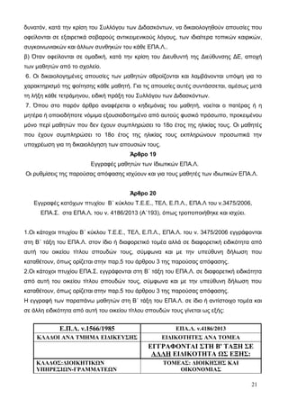 δυνατόν, κατά την κρίση του Συλλόγου των Διδασκόντων, να δικαιολογηθούν απουσίες που 
οφείλονται σε εξαιρετικά σοβαρούς αντικειμενικούς λόγους, των ιδιαίτερα τοπικών καιρικών, 
συγκοινωνιακών και άλλων συνθηκών του κάθε ΕΠΑ.Λ.. 
β) Όταν οφείλονται σε ομαδική, κατά την κρίση του Διευθυντή της Διεύθυνσης ΔΕ, αποχή 
των μαθητών από το σχολείο. 
6. Οι δικαιολογημένες απουσίες των μαθητών αθροίζονται και λαμβάνονται υπόψη για το 
χαρακτηρισμό της φοίτησης κάθε μαθητή. Για τις απουσίες αυτές συντάσσεται, αμέσως μετά 
τη λήξη κάθε τετράμηνου, ειδική πράξη του Συλλόγου των Διδασκόντων. 
7. Όπου στο παρόν άρθρο αναφέρεται ο κηδεμόνας του μαθητή, νοείται ο πατέρας ή η 
μητέρα ή οποιοδήποτε νόμιμα εξουσιοδοτημένο από αυτούς φυσικό πρόσωπο, προκειμένου 
μόνο περί μαθητών που δεν έχουν συμπληρώσει το 18ο έτος της ηλικίας τους. Οι μαθητές 
που έχουν συμπληρώσει το 18ο έτος της ηλικίας τους εκπληρώνουν προσωπικά την 
υποχρέωση για τη δικαιολόγηση των απουσιών τους. 
Άρθρο 19 
Εγγραφές μαθητών των Ιδιωτικών ΕΠΑ.Λ. 
Οι ρυθμίσεις της παρούσας απόφασης ισχύουν και για τους μαθητές των ιδιωτικών ΕΠΑ.Λ. 
Άρθρο 20 
Εγγραφές κατόχων πτυχίου Β΄ κύκλου Τ.Ε.Ε., ΤΕΛ, Ε.Π.Λ., ΕΠΑ.Λ του ν.3475/2006, 
ΕΠΑ.Σ. στα ΕΠΑ.Λ. του ν. 4186/2013 (Α΄193), όπως τροποποιήθηκε και ισχύει. 
1.Οι κάτοχοι πτυχίου Β΄ κύκλου Τ.Ε.Ε., ΤΕΛ, Ε.Π.Λ., ΕΠΑ.Λ. του ν. 3475/2006 εγγράφονται 
στη Β΄ τάξη του ΕΠΑ.Λ. στον ίδιο ή διαφορετικό τομέα αλλά σε διαφορετική ειδικότητα από 
αυτή του οικείου τίτλου σπουδών τους, σύμφωνα και με την υπεύθυνη δήλωση που 
καταθέτουν, όπως ορίζεται στην παρ.5 του άρθρου 3 της παρούσας απόφασης. 
2.Οι κάτοχοι πτυχίου ΕΠΑ.Σ. εγγράφονται στη Β΄ τάξη του ΕΠΑ.Λ. σε διαφορετική ειδικότητα 
από αυτή του οικείου τίτλου σπουδών τους, σύμφωνα και με την υπεύθυνη δήλωση που 
καταθέτουν, όπως ορίζεται στην παρ.5 του άρθρου 3 της παρούσας απόφασης. 
H εγγραφή των παραπάνω μαθητών στη Β΄ τάξη του ΕΠΑ.Λ. σε ίδιο ή αντίστοιχο τομέα και 
σε άλλη ειδικότητα από αυτή του οικείου τίτλου σπουδών τους γίνεται ως εξής: 
Ε.Π.Λ. ν.1566/1985 ΕΠΑ.Λ. ν.4186/2013 
ΚΛΑΔΟΙ ΑΝΑ ΤΜΗΜΑ ΕΙΔΙΚΕΥΣΗΣ ΕΙΔΙΚΟΤΗΤΕΣ ΑΝΑ ΤΟΜΕΑ 
ΕΓΓΡΑΦΟΝΤΑΙ ΣΤΗ Β' ΤΑΞΗ ΣΕ 
ΑΛΛΗ ΕΙΔΙΚΟΤΗΤΑ ΩΣ ΕΞΗΣ: 
ΚΛΑΔΟΣ:ΔΙΟΙΚΗΤΙΚΩΝ 
ΥΠΗΡΕΣΙΩΝ-ΓΡΑΜΜΑΤΕΩΝ 
ΤΟΜΕΑΣ: ΔΙΟΙΚΗΣΗΣ ΚΑΙ 
ΟΙΚΟΝΟΜΙΑΣ 
21 
 