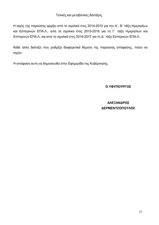 Τελικές και μεταβατικές διατάξεις 
Η ισχύς της παρούσης αρχίζει από το σχολικό έτος 2014-2015 για την Α΄, Β΄ τάξη Ημερησίων 
και Εσπερινών ΕΠΑ.Λ., από το σχολικό έτος 2015-2016 για τη Γ΄ τάξη Ημερησίων και 
Εσπερινών ΕΠΑ.Λ. και από το σχολικό έτος 2016-2017 για τη Δ΄ τάξη Εσπερινών ΕΠΑ.Λ. 
Κάθε άλλη διάταξη που ρυθμίζει διαφορετικά θέματα της παρούσας απόφασης, παύει να 
ισχύει. 
Η απόφαση αυτή να δημοσιευθεί στην Εφημερίδα της Κυβέρνησης. 
37 
Ο ΥΦΥΠΟΥΡΓΟΣ 
ΑΛΕΞΑΝΔΡΟΣ 
ΔΕΡΜΕΝΤΖΟΠΟΥΛΟΣ 
