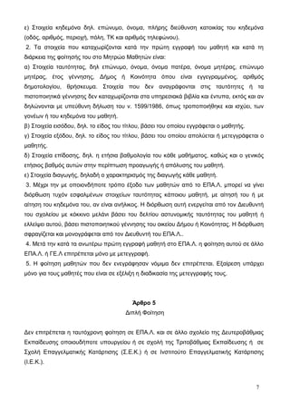 ε) Στοιχεία κηδεμόνα δηλ. επώνυμο, όνομα, πλήρης διεύθυνση κατοικίας του κηδεμόνα 
(οδός, αριθμός, περιοχή, πόλη, ΤΚ και αριθμός τηλεφώνου). 
2. Τα στοιχεία που καταχωρίζονται κατά την πρώτη εγγραφή του μαθητή και κατά τη 
διάρκεια της φοίτησής του στο Μητρώο Μαθητών είναι: 
α) Στοιχεία ταυτότητας, δηλ επώνυμο, όνομα, όνομα πατέρα, όνομα μητέρας, επώνυμο 
μητέρας, έτος γέννησης, Δήμος ή Κοινότητα όπου είναι εγγεγραμμένος, αριθμός 
δημοτολογίου, θρήσκευμα. Στοιχεία που δεν αναγράφονται στις ταυτότητες ή τα 
πιστοποιητικά γέννησης δεν καταχωρίζονται στα υπηρεσιακά βιβλία και έντυπα, εκτός και αν 
δηλώνονται με υπεύθυνη δήλωση του ν. 1599/1986, όπως τροποποιήθηκε και ισχύει, των 
γονέων ή του κηδεμόνα του μαθητή. 
β) Στοιχεία εισόδου, δηλ. το είδος του τίτλου, βάσει του οποίου εγγράφεται ο μαθητής. 
γ) Στοιχεία εξόδου, δηλ. το είδος του τίτλου, βάσει του οποίου απολύεται ή μετεγγράφεται ο 
μαθητής. 
δ) Στοιχεία επίδοσης, δηλ. η ετήσια βαθμολογία του κάθε μαθήματος, καθώς και ο γενικός 
ετήσιος βαθμός αυτών στην περίπτωση προαγωγής ή απόλυσης του μαθητή. 
ε) Στοιχεία διαγωγής, δηλαδή ο χαρακτηρισμός της διαγωγής κάθε μαθητή. 
3. Μέχρι την με οποιονδήποτε τρόπο έξοδο των μαθητών από το ΕΠΑ.Λ. μπορεί να γίνει 
διόρθωση τυχόν εσφαλμένων στοιχείων ταυτότητας κάποιου μαθητή, με αίτησή του ή με 
αίτηση του κηδεμόνα του, αν είναι ανήλικος. Η διόρθωση αυτή ενεργείται από τον Διευθυντή 
του σχολείου με κόκκινο μελάνι βάσει του δελτίου αστυνομικής ταυτότητας του μαθητή ή 
ελλείψει αυτού, βάσει πιστοποιητικού γέννησης του οικείου Δήμου ή Κοινότητας. Η διόρθωση 
σφραγίζεται και μονογράφεται από τον Διευθυντή του ΕΠΑ.Λ.. 
4. Μετά την κατά τα ανωτέρω πρώτη εγγραφή μαθητή στο ΕΠΑ.Λ. η φοίτηση αυτού σε άλλο 
ΕΠΑ.Λ. ή ΓΕ.Λ επιτρέπεται μόνο με μετεγγραφή. 
5. Η φοίτηση μαθητών που δεν ενεγράφησαν νόμιμα δεν επιτρέπεται. Εξαίρεση υπάρχει 
μόνο για τους μαθητές που είναι σε εξέλιξη η διαδικασία της μετεγγραφής τους. 
Άρθρο 5 
Διπλή Φοίτηση 
Δεν επιτρέπεται η ταυτόχρονη φοίτηση σε ΕΠΑ.Λ. και σε άλλο σχολείο της Δευτεροβάθμιας 
Εκπαίδευσης οποιουδήποτε υπουργείου ή σε σχολή της Τριτοβάθμιας Εκπαίδευσης ή σε 
Σχολή Επαγγελματικής Κατάρτισης (Σ.Ε.Κ.) ή σε Ινστιτούτο Επαγγελματικής Κατάρτισης 
(Ι.Ε.Κ.). 
7 
 