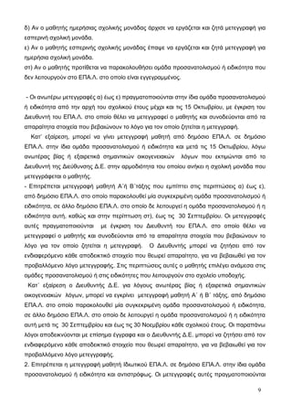 δ) Αν ο μαθητής ημερήσιας σχολικής μονάδας άρχισε να εργάζεται και ζητά μετεγγραφή για 
εσπερινή σχολική μονάδα. 
ε) Αν ο μαθητής εσπερινής σχολικής μονάδας έπαψε να εργάζεται και ζητά μετεγγραφή για 
ημερήσια σχολική μονάδα. 
στ) Αν ο μαθητής προτίθεται να παρακολουθήσει ομάδα προσανατολισμού ή ειδικότητα που 
δεν λειτουργούν στο ΕΠΑ.Λ. στο οποίο είναι εγγεγραμμένος. 
- Οι ανωτέρω μετεγγραφές α) έως ε) πραγματοποιούνται στην ίδια ομάδα προσανατολισμού 
ή ειδικότητα από την αρχή του σχολικού έτους μέχρι και τις 15 Οκτωβρίου, με έγκριση του 
Διευθυντή του ΕΠΑ.Λ. στο οποίο θέλει να μετεγγραφεί ο μαθητής και συνοδεύονται από τα 
απαραίτητα στοιχεία που βεβαιώνουν το λόγο για τον οποίο ζητείται η μετεγγραφή. 
Κατ’ εξαίρεση, μπορεί να γίνει μετεγγραφή μαθητή από δημόσιο ΕΠΑ.Λ. σε δημόσιο 
ΕΠΑ.Λ. στην ίδια ομάδα προσανατολισμού ή ειδικότητα και μετά τις 15 Οκτωβρίου, λόγω 
ανωτέρας βίας ή εξαιρετικά σημαντικών οικογενειακών λόγων που εκτιμώνται από το 
Διευθυντή της Διεύθυνσης Δ.Ε. στην αρμοδιότητα του οποίου ανήκει η σχολική μονάδα που 
μετεγγράφεται ο μαθητής. 
- Επιτρέπεται μετεγγραφή μαθητή Α΄ή Β΄τάξης που εμπίπτει στις περιπτώσεις α) έως ε), 
από δημόσιο ΕΠΑ.Λ. στο οποίο παρακολουθεί μία συγκεκριμένη ομάδα προσανατολισμού ή 
ειδικότητα, σε άλλο δημόσιο ΕΠΑ.Λ. στο οποίο δε λειτουργεί η ομάδα προσανατολισμού ή η 
ειδικότητα αυτή, καθώς και στην περίπτωση στ), έως τις 30 Σεπτεμβρίου. Οι μετεγγραφές 
αυτές πραγματοποιούνται με έγκριση του Διευθυντή του ΕΠΑ.Λ. στο οποίο θέλει να 
μετεγγραφεί ο μαθητής και συνοδεύονται από τα απαραίτητα στοιχεία που βεβαιώνουν το 
λόγο για τον οποίο ζητείται η μετεγγραφή. Ο Διευθυντής μπορεί να ζητήσει από τον 
ενδιαφερόμενο κάθε αποδεικτικό στοιχείο που θεωρεί απαραίτητο, για να βεβαιωθεί για τον 
προβαλλόμενο λόγο μετεγγραφής. Στις περιπτώσεις αυτές ο μαθητής επιλέγει ανάμεσα στις 
ομάδες προσανατολισμού ή στις ειδικότητες που λειτουργούν στο σχολείο υποδοχής. 
Κατ΄ εξαίρεση ο Διευθυντής Δ.Ε. για λόγους ανωτέρας βίας ή εξαιρετικά σημαντικών 
οικογενειακών λόγων, μπορεί να εγκρίνει μετεγγραφή μαθητή Α΄ ή Β΄ τάξης, από δημόσιο 
ΕΠΑ.Λ. στο οποίο παρακολουθεί μία συγκεκριμένη ομάδα προσανατολισμού ή ειδικότητα, 
σε άλλο δημόσιο ΕΠΑ.Λ. στο οποίο δε λειτουργεί η ομάδα προσανατολισμού ή η ειδικότητα 
αυτή μετά τις 30 Σεπτεμβρίου και έως τις 30 Νοεμβρίου κάθε σχολικού έτους. Οι παραπάνω 
λόγοι αποδεικνύονται με επίσημα έγγραφα και ο Διευθυντής Δ.Ε. μπορεί να ζητήσει από τον 
ενδιαφερόμενο κάθε αποδεικτικό στοιχείο που θεωρεί απαραίτητο, για να βεβαιωθεί για τον 
προβαλλόμενο λόγο μετεγγραφής. 
2. Επιτρέπεται η μετεγγραφή μαθητή Ιδιωτικού ΕΠΑ.Λ. σε δημόσιο ΕΠΑ.Λ. στην ίδια ομάδα 
προσανατολισμού ή ειδικότητα και αντιστρόφως. Οι μετεγγραφές αυτές πραγματοποιούνται 
9 
 