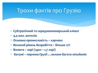 Трохи фактів про Грузію 
 Субтропічний та середземноморський клімат 
 4,4 млн. жителів 
 Основна промисловість – харчова 
 Великий рівень безробіття – більше 17% 
 Валюта – ларі (1дол – 1,7 ларі) 
 Батумі – перлина Грузії …вклали багато мільйонів 
 