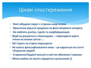 Цікаві спостереження 
 Нові забудови поруч з старими кварталами 
 Практично відсутні крадіжки на фоні місцевого колоріту 
 Не люблять росіян, турків та азербайджанцев 
 Водії не рахуються з пішоходами – переходити варто 
тільки на зелене світло … 
 80% іздять на старих мерседесах 
 Не мають фальсифікованого вина – це карається по статті 
«Отруєння людей» 
 Старовинні будівлі вписані в хай-тек оболонки і навпаки 
 Жінки майже не носять відкритих купальників )) 
 