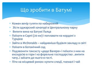 Що зробити в Батумі 
 Кожен вечір гуляти по набережній 
 Зїсти аджарский хачапурі в Центральному парку 
 Випити вина на Батумі Пьяца 
 Поїхати в Сарпі (20 км) і поплавати на кордоні з 
Турцією 
 Зайти в McDonalds – найдивніша будівля закладу в світі 
 Поїхати в Ботанічний сад 
 Подзвонити таксисту «дяде Валере» і поїхати з ним на 
екскурсію в гори і на форельне господарство ..випити 
чачу..і заїхати до нього в гості. 
 Піти на місцевий ринок: купити спеції, ткемалі і чай 
 
