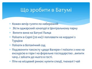 Що зробити в Батумі 
 Кожен вечір гуляти по набережній 
 Зїсти аджарский хачапурі в Центральному парку 
 Випити вина на Батумі Пьяца 
 Поїхати в Сарпі (20 км) і поплавати на кордоні з 
Турцією 
 Поїхати в Ботанічний сад 
 Подзвонити таксисту «дяде Валере» і поїхати з ним на 
екскурсію в гори і на форельне господарство ..випити 
чачу..і заїхати до нього в гості. 
 Піти на місцевий ринок: купити спеції, ткемалі і чай 
