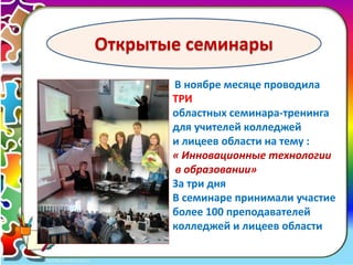 16 
Открытые семинары 
В ноябре месяце проводила 
ТРИ 
областных семинара-тренинга 
для учителей колледжей 
и лицеев области на тему : 
« Инновационные технологии 
в образовании» 
За три дня 
В семинаре принимали участие 
более 100 преподавателей 
колледжей и лицеев области 
 