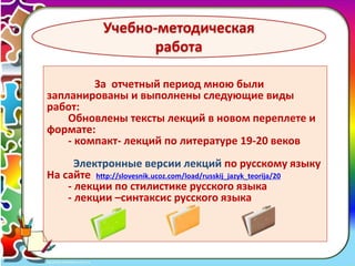 4 
Учебно-методическая 
работа 
За отчетный период мною были 
запланированы и выполнены следующие виды 
работ: 
Обновлены тексты лекций в новом переплете и 
формате: 
- компакт- лекций по литературе 19-20 веков 
Электронные версии лекций по русскому языку 
На сайте http://slovesnik.ucoz.com/load/russkij_jazyk_teorija/20 
- лекции по стилистике русского языка 
- лекции –синтаксис русского языка 
 