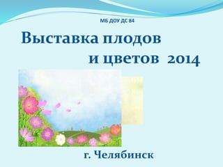 МБ ДОУ ДС 84 
Выставка плодов 
и цветов 2014 
г. Челябинск 
 