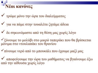Νέοι κανόνες 
 τρώμε μόνο την ώρα του διαλείμματος 
 για να πάμε στην τουαλέτα ζητάμε άδεια 
 δε σηκωνόμαστε από τη θέση μας χωρίς λόγο 
ξύνουμε το μολύβι στο μικρό ταπεράκι που θα βρίσκεται 
μόνιμα στο ντουλαπάκι του θρανίου 
πίνουμε νερό από το μπουκάλι που έχουμε μαζί μας 
 αποφεύγουμε την ώρα του μαθήματος να βγαίνουμε έξω 
από την αίθουσα χωρίς λόγο 
 