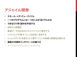 アジャイル開発 
• スモール・イズ・ビューティフル 
• 一つのプログラムには一つのことをうまくやらせる 
• できるだけ早く試作を作成する 
• 効率より移植性 
• 数値データはASCIIフラットファイルに保存する 
• ソフトウェアの挺子（てこ）を有効に活用する 
• シェルスクリプトを使うことで挺子（てこ）の効果と移植性を高める 
• 過度の対話的インタフェースを避ける 
• すべてのプログラムをフィルタにする 
 