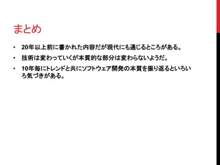 まとめ 
• 20年以上前に書かれた内容だが現代にも通じるところがある。 
• 技術は変わっていくが本質的な部分は変わらないようだ。 
• 10年毎にトレンドと共にソフトウェア開発の本質を振り返るといろい 
ろ気づきがある。 
 