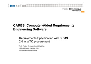 Institut d’Informatique 
de Gestion 
CARES: Computer-Aided Requirements 
Engineering Software 
Requirements Specification with BPMN 
2.0 in WTO procurement 
Prof. Florian Evéquoz, Daniel Hadrian 
HES-SO Valais // Wallis, 2014 
HES-SO Master Lausanne 
 