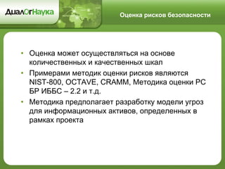 Оценка рисков безопасности 
•Оценка может осуществляться на основе количественных и качественных шкал 
•Примерами методик оценки рисков являются NIST-800, OCTAVE, CRAMM, Методика оценки РС БР ИББС – 2.2 и т.д. 
•Методика предполагает разработку модели угроз для информационных активов, определенных в рамках проекта  