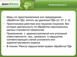 •Меры по приостановлению или прекращению обработки ПДн, вплоть до удаления ПДн (ст. 21, п. 3). 
•Приостановка действия или лишение лицензий, без которых деятельность по обработке персональных данных становится незаконной. 
•Привлечение к административной или уголовной ответственности лиц, виновных в нарушении соответствующих статей уголовного или административного кодекса 
•В планах: Реестр нарушителей правил обработки ПДн 
Ответственность  