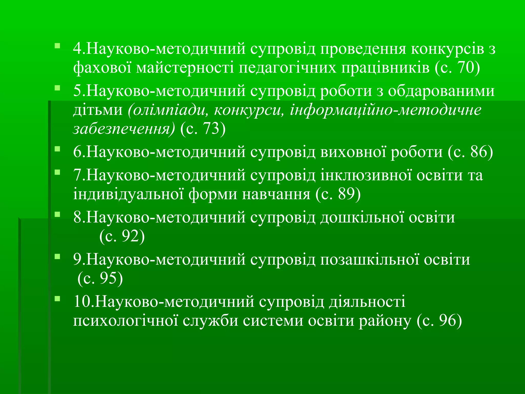  4.Науково-методичний супровід проведення конкурсів з 
фахової майстерності педагогічних працівників (с. 70) 
 5.Науково-методичний супровід роботи з обдарованими 
дітьми (олімпіади, конкурси, інформаційно-методичне 
забезпечення) (с. 73) 
 6.Науково-методичний супровід виховної роботи (с. 86) 
 7.Науково-методичний супровід інклюзивної освіти та 
індивідуальної форми навчання (с. 89) 
 8.Науково-методичний супровід дошкільної освіти 
(с. 92) 
 9.Науково-методичний супровід позашкільної освіти 
(с. 95) 
 10.Науково-методичний супровід діяльності 
психологічної служби системи освіти району (с. 96) 
 