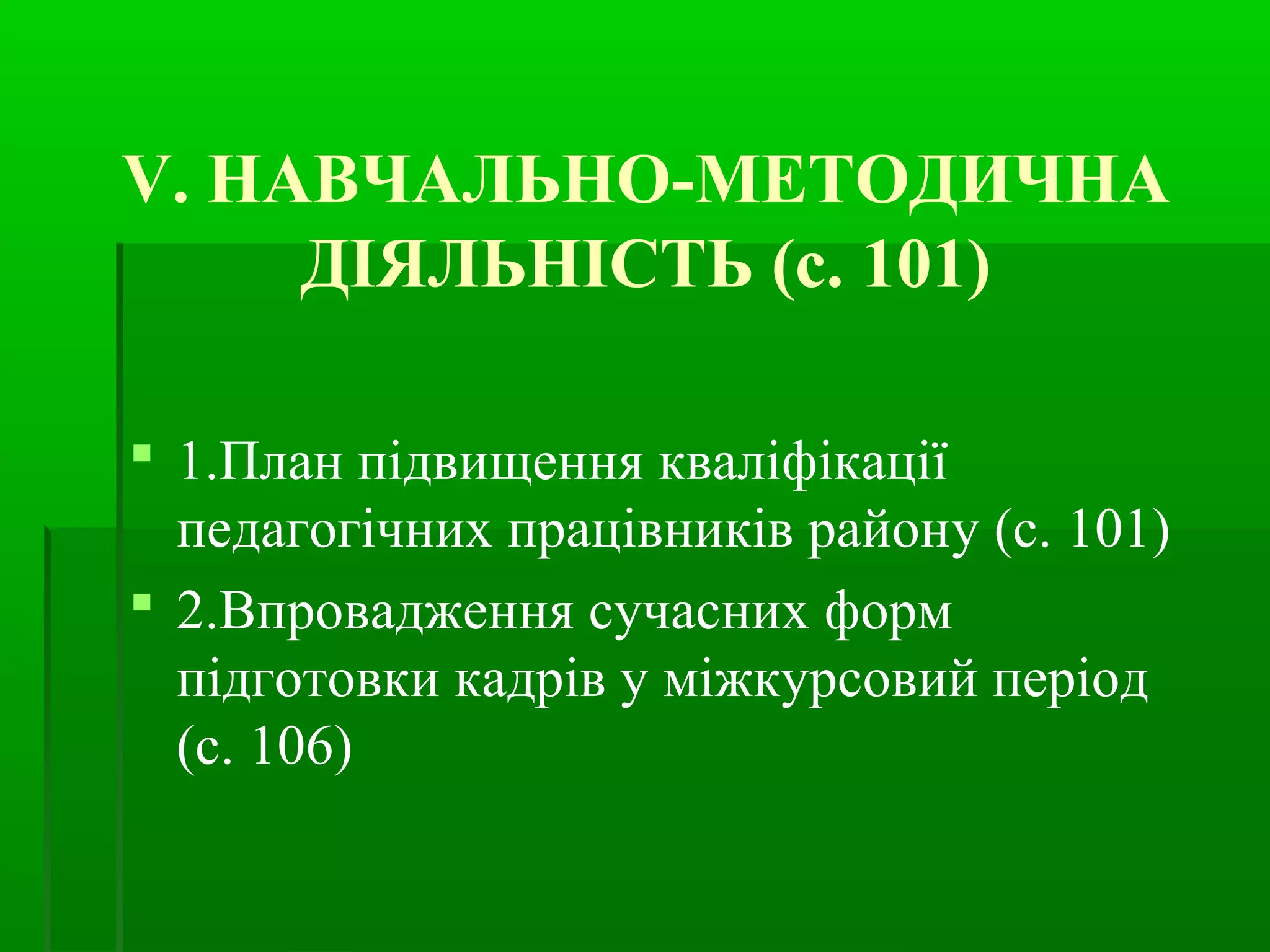 V. НАВЧАЛЬНО-МЕТОДИЧНА 
ДІЯЛЬНІСТЬ (с. 101) 
 1.План підвищення кваліфікації 
педагогічних працівників району (с. 101) 
 2.Впровадження сучасних форм 
підготовки кадрів у міжкурсовий період 
(с. 106) 
 