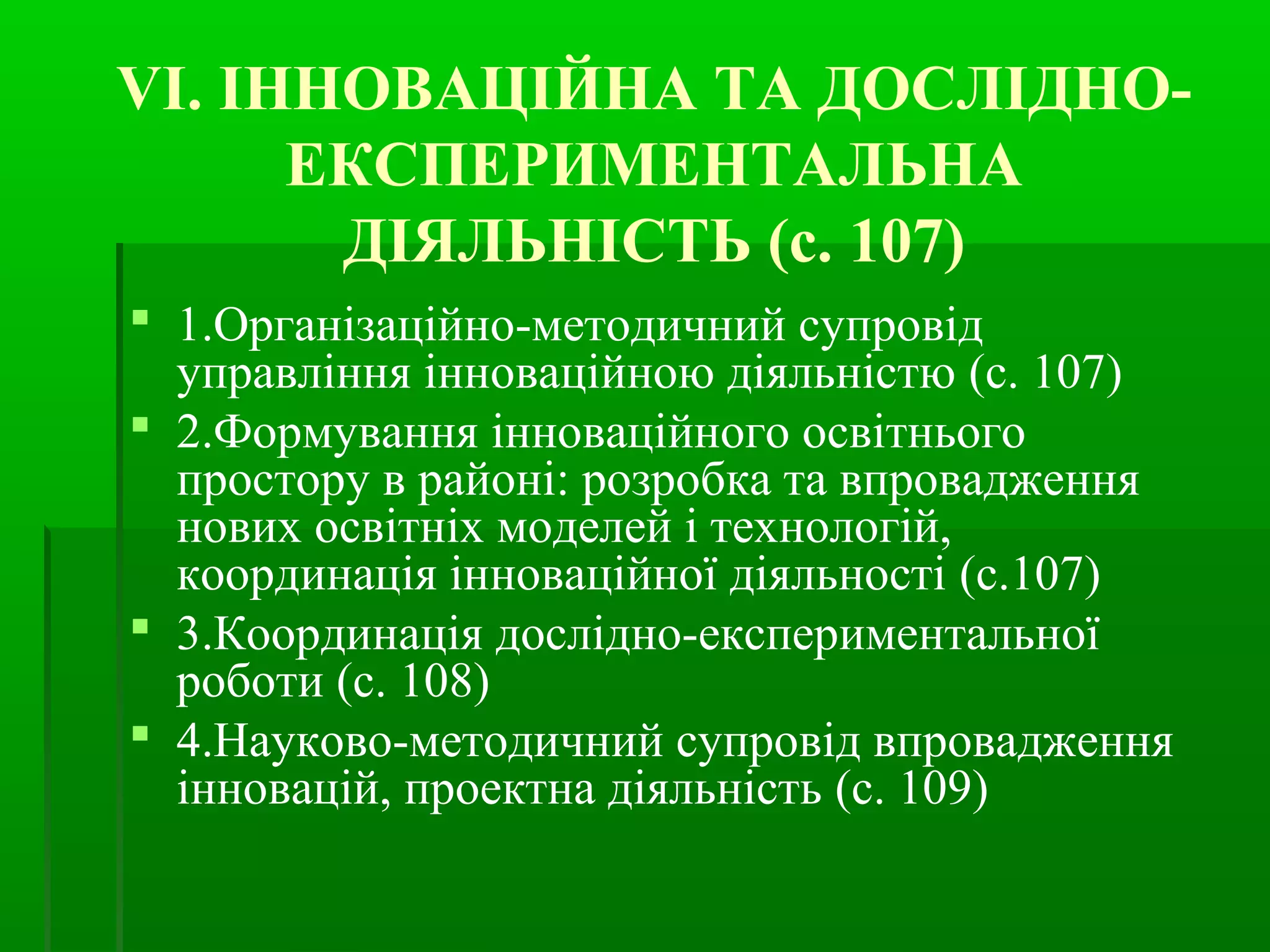 VI. ІННОВАЦІЙНА ТА ДОСЛІДНО- 
ЕКСПЕРИМЕНТАЛЬНА 
ДІЯЛЬНІСТЬ (с. 107) 
 1.Організаційно-методичний супровід 
управління інноваційною діяльністю (с. 107) 
 2.Формування інноваційного освітнього 
простору в районі: розробка та впровадження 
нових освітніх моделей і технологій, 
координація інноваційної діяльності (с.107) 
 3.Координація дослідно-експериментальної 
роботи (с. 108) 
 4.Науково-методичний супровід впровадження 
інновацій, проектна діяльність (с. 109) 
 