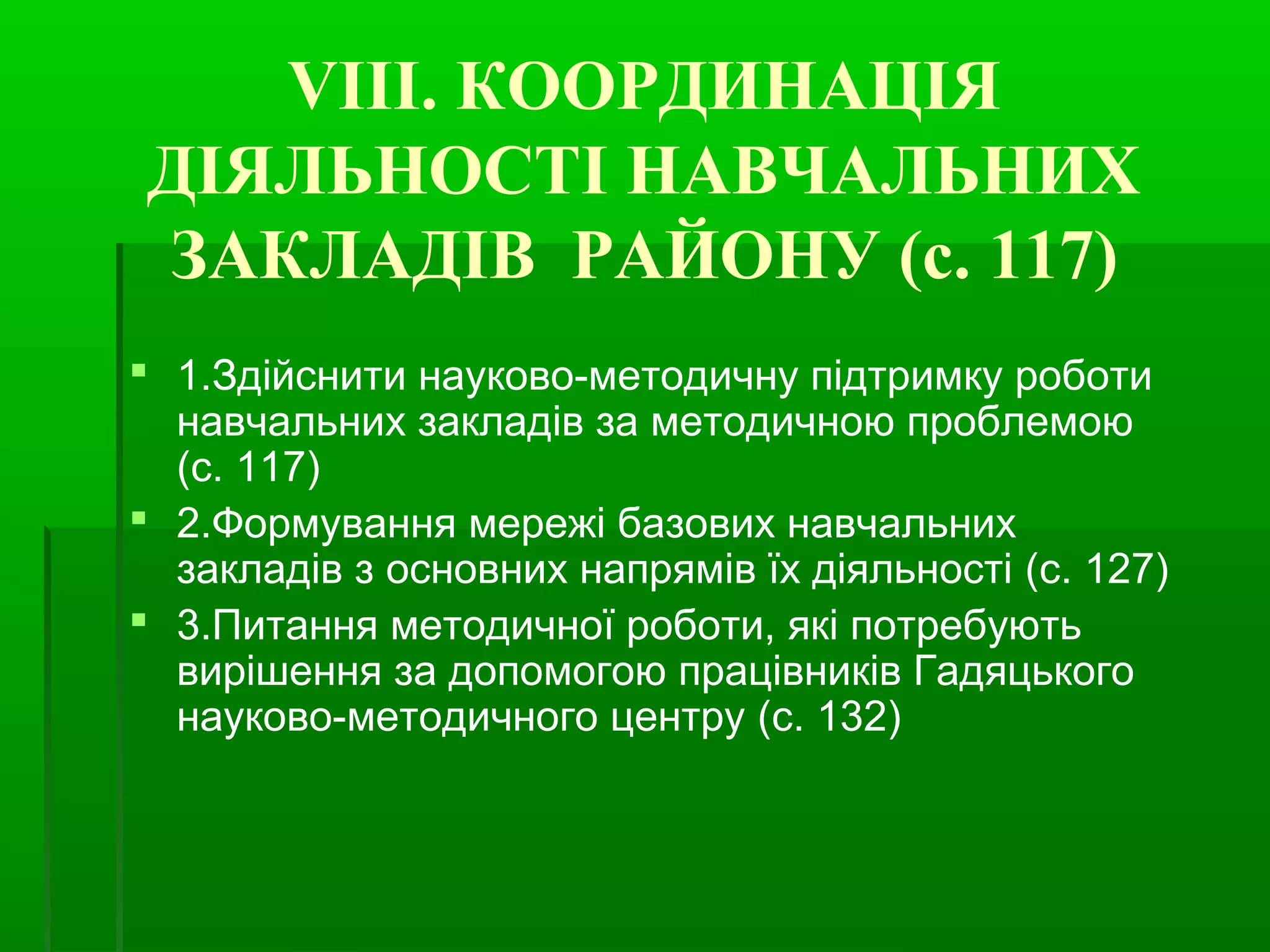 VIІІ. КООРДИНАЦІЯ 
ДІЯЛЬНОСТІ НАВЧАЛЬНИХ 
ЗАКЛАДІВ РАЙОНУ (с. 117) 
 1.Здійснити науково-методичну підтримку роботи 
навчальних закладів за методичною проблемою 
(с. 117) 
 2.Формування мережі базових навчальних 
закладів з основних напрямів їх діяльності (с. 127) 
 3.Питання методичної роботи, які потребують 
вирішення за допомогою працівників Гадяцького 
науково-методичного центру (с. 132) 
 