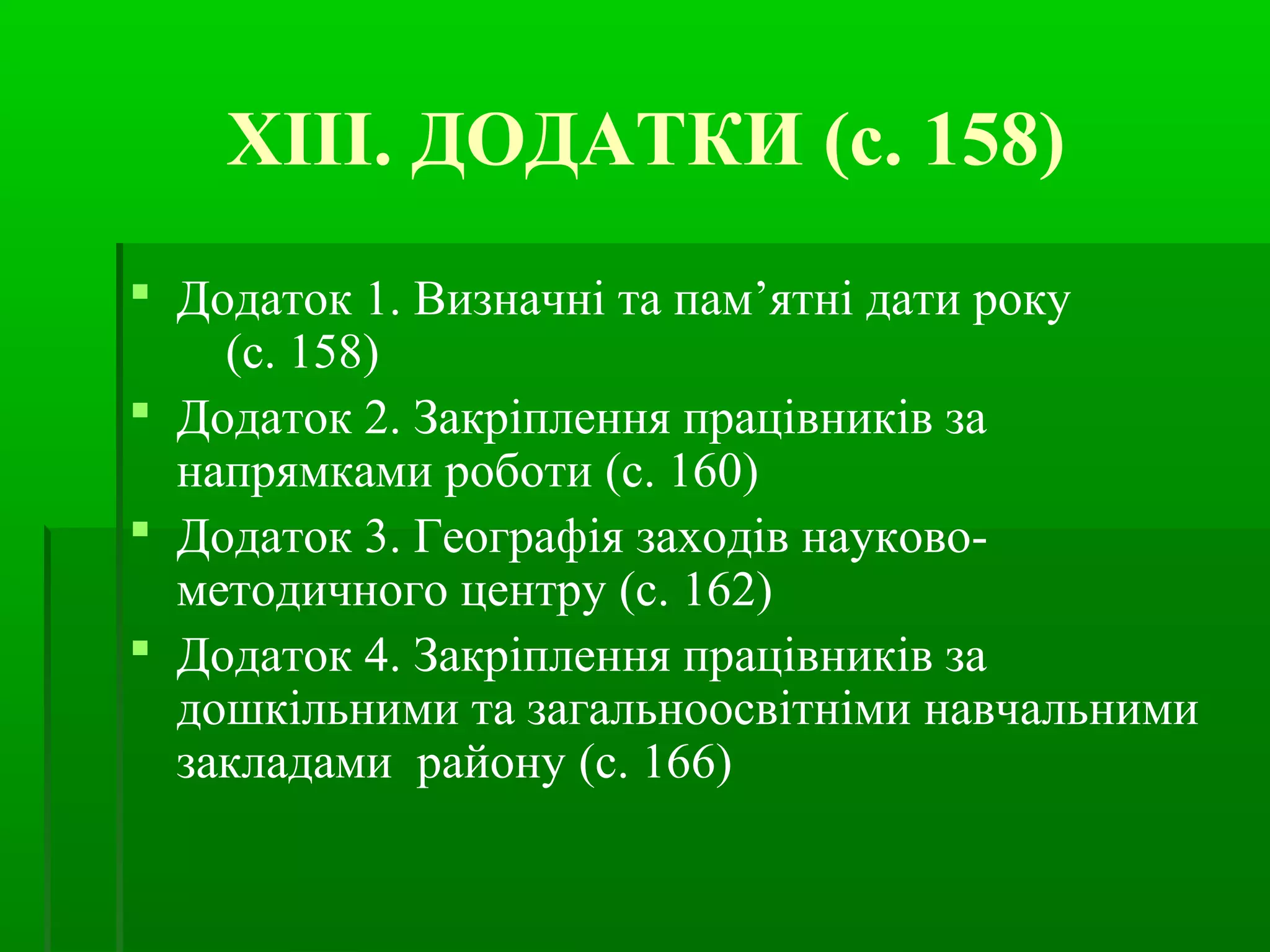ХІІІ. ДОДАТКИ (с. 158) 
 Додаток 1. Визначні та пам’ятні дати року 
(с. 158) 
 Додаток 2. Закріплення працівників за 
напрямками роботи (с. 160) 
 Додаток 3. Географія заходів науково- 
методичного центру (с. 162) 
 Додаток 4. Закріплення працівників за 
дошкільними та загальноосвітніми навчальними 
закладами району (с. 166) 
 