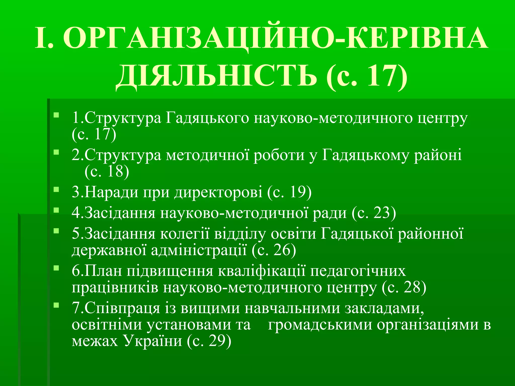 І. ОРГАНІЗАЦІЙНО-КЕРІВНА 
ДІЯЛЬНІСТЬ (с. 17) 
 1.Структура Гадяцького науково-методичного центру 
(с. 17) 
 2.Структура методичної роботи у Гадяцькому районі 
(с. 18) 
 3.Наради при директорові (с. 19) 
 4.Засідання науково-методичної ради (с. 23) 
 5.Засідання колегії відділу освіти Гадяцької районної 
державної адміністрації (с. 26) 
 6.План підвищення кваліфікації педагогічних 
працівників науково-методичного центру (с. 28) 
 7.Співпраця із вищими навчальними закладами, 
освітніми установами та громадськими організаціями в 
межах України (с. 29) 
 