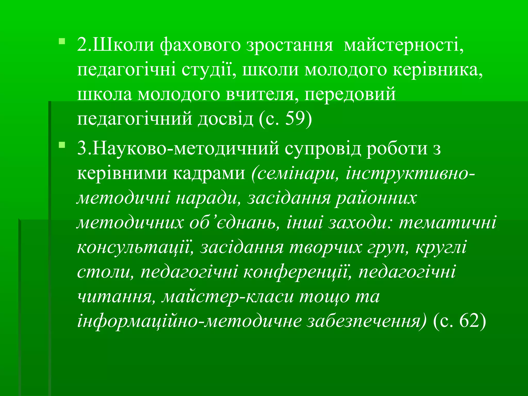 2.Школи фахового зростання майстерності, 
педагогічні студії, школи молодого керівника, 
школа молодого вчителя, передовий 
педагогічний досвід (с. 59) 
 3.Науково-методичний супровід роботи з 
керівними кадрами (семінари, інструктивно- 
методичні наради, засідання районних 
методичних об’єднань, інші заходи: тематичні 
консультації, засідання творчих груп, круглі 
столи, педагогічні конференції, педагогічні 
читання, майстер-класи тощо та 
інформаційно-методичне забезпечення) (с. 62) 
 