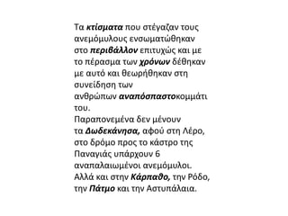 Τα κτίσματα που στέγαζαν τους 
ανεμόμυλους ενσωματώθηκαν 
στο περιβάλλον επιτυχώς και με 
το πέρασμα των χρόνων δέθηκαν 
με αυτό και θεωρήθηκαν στη 
συνείδηση των 
ανθρώπων αναπόσπαστοκομμάτι 
του. 
Παραπονεμένα δεν μένουν 
τα Δωδεκάνησα, αφού στη Λέρο, 
στο δρόμο προς το κάστρο της 
Παναγιάς υπάρχουν 6 
αναπαλαιωμένοι ανεμόμυλοι. 
Αλλά και στην Κάρπαθο, την Ρόδο, 
την Πάτμο και την Αστυπάλαια. 
 