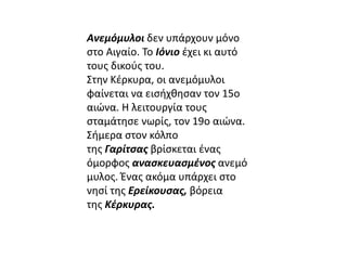 Ανεμόμυλοι δεν υπάρχουν μόνο 
στο Αιγαίο. Το Ιόνιο έχει κι αυτό 
τους δικούς του. 
Στην Κέρκυρα, οι ανεμόμυλοι 
φαίνεται να εισήχθησαν τον 15ο 
αιώνα. Η λειτουργία τους 
σταμάτησε νωρίς, τον 19ο αιώνα. 
Σήμερα στον κόλπο 
της Γαρίτσας βρίσκεται ένας 
όμορφος ανασκευασμένος ανεμό 
μυλος. Ένας ακόμα υπάρχει στο 
νησί της Ερείκουσας, βόρεια 
της Κέρκυρας. 
 