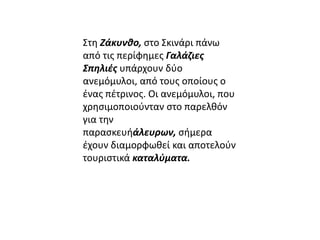 Στη Ζάκυνθο, στο Σκινάρι πάνω 
από τις περίφημες Γαλάζιες 
Σπηλιές υπάρχουν δύο 
ανεμόμυλοι, από τους οποίους ο 
ένας πέτρινος. Οι ανεμόμυλοι, που 
χρησιμοποιούνταν στο παρελθόν 
για την 
παρασκευήάλευρων, σήμερα 
έχουν διαμορφωθεί και αποτελούν 
τουριστικά καταλύματα. 
 