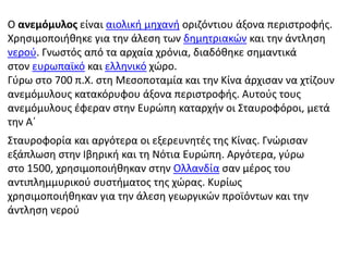 Ο ανεμόμυλος είναι αιολική μηχανή οριζόντιου άξονα περιστροφής. 
Χρησιμοποιήθηκε για την άλεση των δημητριακών και την άντληση 
νερού. Γνωστός από τα αρχαία χρόνια, διαδόθηκε σημαντικά 
στον ευρωπαϊκό και ελληνικό χώρο. 
Γύρω στο 700 π.Χ. στη Μεσοποταμία και την Κίνα άρχισαν να χτίζουν 
ανεμόμυλους κατακόρυφου άξονα περιστροφής. Αυτούς τους 
ανεμόμυλους έφεραν στην Ευρώπη καταρχήν οι Σταυροφόροι, μετά 
την Α΄ 
Σταυροφορία και αργότερα οι εξερευνητές της Κίνας. Γνώρισαν 
εξάπλωση στην Ιβηρική και τη Νότια Ευρώπη. Αργότερα, γύρω 
στο 1500, χρησιμοποιήθηκαν στην Ολλανδία σαν μέρος του 
αντιπλημμυρικού συστήματος της χώρας. Κυρίως 
χρησιμοποιήθηκαν για την άλεση γεωργικών προϊόντων και την 
άντληση νερού 
 