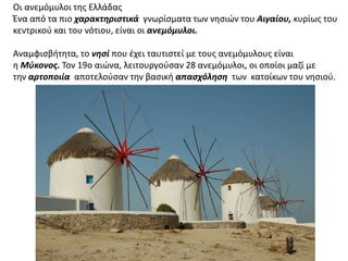 Οι ανεμόμυλοι της Ελλάδας 
Ένα από τα πιο χαρακτηριστικά γνωρίσματα των νησιών του Αιγαίου, κυρίως του 
κεντρικού και του νότιου, είναι οι ανεμόμυλοι. 
Αναμφισβήτητα, το νησί που έχει ταυτιστεί με τους ανεμόμυλους είναι 
η Μύκονος. Τον 19ο αιώνα, λειτουργούσαν 28 ανεμόμυλοι, οι οποίοι μαζί με 
την αρτοποιία αποτελούσαν την βασική απασχόληση των κατοίκων του νησιού. 
 